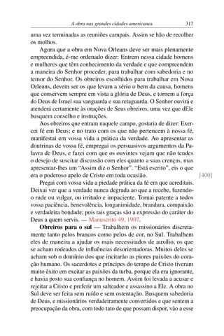 A obra nas grandes cidades americanas          317

uma vez terminadas as reuniões campais. Assim se hão de recolher
os molhos.
    Agora que a obra em Nova Orleans deve ser mais plenamente
empreendida, é-me ordenado dizer: Entrem nessa cidade homens
e mulheres que têm conhecimento da verdade e que compreendem
a maneira do Senhor proceder, para trabalhar com sabedoria e no
temor do Senhor. Os obreiros escolhidos para trabalhar em Nova
Orleans, devem ser os que levam a sério o bem da causa, homens
que conservem sempre em vista a glória de Deus, e tornem a força
do Deus de Israel sua vanguarda e sua retaguarda. O Senhor ouvirá e
atenderá certamente às orações de Seus obreiros, uma vez que dEle
busquem conselho e instruções.
    Aos obreiros que entram naquele campo, gostaria de dizer: Exer-
cei fé em Deus; e no trato com os que não pertencem à nossa fé,
manifestai em vossa vida a prática da verdade. Ao apresentar as
doutrinas de vossa fé, empregai os persuasivos argumentos da Pa-
lavra de Deus, e fazei com que os ouvintes vejam que não tendes
o desejo de suscitar discussão com eles quanto a suas crenças, mas
apresentar-lhes um “Assim diz o Senhor”. “Está escrito”, eis o que
era o poderoso apelo de Cristo em toda ocasião.                        [400]
    Pregai com vossa vida a piedade prática da fé em que acreditais.
Deixai ver que a verdade nunca degrada ao que a recebe, fazendo-
o rude ou vulgar, ou irritado e impaciente. Tornai patente a todos
vossa paciência, benevolência, longanimidade, brandura, compaixão
e verdadeira bondade; pois tais graças são a expressão do caráter do
Deus a quem servis. — Manuscrito 49, 1907.
    Obreiros para o sul — Trabalhem os missionários discreta-
mente tanto pelos brancos como pelos de cor, no Sul. Trabalhem
eles de maneira a ajudar os mais necessitados de auxílio, os que
se acham rodeados de inﬂuências desorientadoras. Muitos deles se
acham sob o domínio dos que incitarão as piores paixões do cora-
ção humano. Os sacerdotes e príncipes do tempo de Cristo tiveram
muito êxito em excitar as paixões da turba, porque ela era ignorante,
e havia posto sua conﬁança no homem. Assim foi levada a acusar e
rejeitar a Cristo e preferir um salteador e assassino a Ele. A obra no
Sul deve ser feita sem ruído e sem ostentação. Busquem sabedoria
de Deus, e missionários verdadeiramente convertidos e que sentem a
preocupação da obra, com todo tato de que possam dispor, vão a esse
 