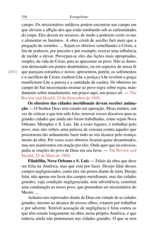 318                         Evangelismo

      campo. Os missionários médicos podem encontrar um campo em
      que aliviem a aﬂição dos que estão tombando sob as enfermidades
      do corpo. Eles devem ter recursos, de modo a poderem vestir os nus
      e alimentar os famintos. A obra cristã de auxílio fará mais que a
      pregação de sermões. ... Sejam os obreiros semelhantes a Cristo, a
      ﬁm de poderem, por preceito e por exemplo, exercer uma inﬂuência
      de molde a elevar. Provejam-se eles das lições mais apropriadas,
      simples, da vida de Cristo, para as apresentar ao povo. Não se demo-
      rem demasiado em pontos doutrinários, ou em aspectos de nossa fé
[401] que pareçam estranhos e novos; apresentem, porém, os sofrimentos
      e o sacrifício de Cristo; exaltem-Lhe a justiça e Lhe revelem a graça;
      manifestem-Lhe a pureza e a santidade de caráter. Os obreiros no
      campo do Sul necessitarão ensinar ao povo regra sobre regra, man-
      damento sobre mandamento, um pouco aqui, um pouco ali. — The
      Review and Herald, 24 de Dezembro de 1895.
          Os obreiros das cidades meridionais devem receber anima-
      ção — O Senhor Deus tem estado em operação. Meus irmãos, em
      vez de criticar o que tem sido feito, reservai vossos discursos para as
      grandes cidades que ainda não foram trabalhadas, como sejam Nova
      Orleans, Memphis e S. Luís. Ide a esses lugares, e trabalhai pelo
      povo, mas não solteis uma palavra de censura contra aqueles que
      procuraram tão arduamente fazer tudo ao seu alcance pelo avança-
      mento da obra. Por vezes esses obreiros ﬁcaram quase desanimados,
      mas nos mantivemos em oração por eles. Onde quer que eu estivesse,
      pedia as orações do povo de Deus em seu favor. — The Review and
      Herald, 25 de Maio de 1905.
          Filadélﬁa, Nova Orleans e S. Luís — Falais da obra que deve
      ser feita na América, mas que está por fazer. Desejo falar desses
      campos negligenciados, como eles são postos diante de mim. Desejo
      falar, não apenas em favor dos campos meridionais, mas das cidades
      grandes, cuja condição negligenciada, sem advertência, constitui
      uma condenação ao nosso povo, que pretendem ser missionários do
      Mestre. ...
          Achamo-nos reprovados diante de Deus em virtude de as cidades
      grandes, mesmo ao alcance de nossos olhos, estarem por trabalhar
      e por advertir. Terrível acusação de negligência é feita contra os
      que têm estado longamente na obra, nesta própria América, e que
      todavia ainda não penetraram nas cidades grandes. O que se tem
 
