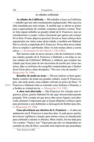 320                                     Evangelismo

                                          As cidades ocidentais
          As cidades da Califórnia — Há trabalho a fazer na Califórnia
      — trabalho que tem sido estranhamente negligenciado. Não seja essa
      obra retardada por mais tempo. À medida que se abrem as portas
      para a apresentação da verdade, estejamos prontos a entrar. Tem-
      se feito algum trabalho na grande cidade de S. Francisco, mas ao
      considerarmos o campo, vemos claramente que apenas um começo
      foi aí feito. O mais depressa possível, devem-se fazer esforços bem
      organizados em várias zonas desta cidade, e também em Oakland.
      Não se calcula a impiedade de S. Francisco. Nossa obra nessa cidade
      deve-se ampliar e aprofundar. Deus vê nela muitas almas a serem
      salvas. — Testimonies for the Church 7:110 (1902).
          Não faremos tudo ao nosso alcance a ﬁm de estabelecer a obra
      nas cidades grandes de S. Francisco e Oakland, e em todas as ou-
      tras cidades da Califórnia? Milhares e milhares que residem nas
      cidades que ﬁcam junto de nós necessitam de auxílio por várias ma-
      neiras. Que os ministros do evangelho compreendam que o Senhor
      Jesus Cristo disse a Seus discípulos: “Vós sois a luz do mundo.” —
      Manuscrito 79, 1900.
          Reuniões de tenda no oeste — Devem realizar-se bem apare-
      lhadas reuniões de tenda nas grandes cidades, como S. Francisco;
      pois, não tarda muito, estas cidades sofrerão os juízos de Deus.* S.
[404] Francisco e Oakland estão-se tornando como Sodoma e Gomorra, e
      o Senhor as visitará em ira. — Manuscrito 114, 1902.
          A obra será abreviada — São Francisco foi visitada com ri-
      gorosos juízos, porém Oakland foi até aqui misericordiosamente
      poupada. Virá o tempo em que nossa obra nesses lugares será abre-
      viada; portanto é importante que se façam diligentes esforços agora
      para proclamar a seus habitantes a mensagem do Senhor para eles.
      — Manuscrito 25, 1908.
          Uma advertência aos obreiros de S. Francisco — A obra em
      andamento em S. Francisco é uma boa obra. A cada passo, porém,
      deve haver vigilância e oração; pois muitas coisas se introduzirão
      para confundir e enredar os obreiros. Meus irmãos, foi-me dada para
      vós a ordem: “Vigiai e orai.” Vigiai para que não vos interponhais no
      caminho da obra de Deus, causando uma impressão que prejudique
             * Nota:   Escrito em 1902.
 