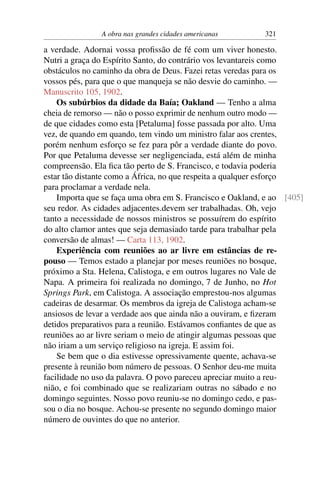 A obra nas grandes cidades americanas       321

a verdade. Adornai vossa proﬁssão de fé com um viver honesto.
Nutri a graça do Espírito Santo, do contrário vos levantareis como
obstáculos no caminho da obra de Deus. Fazei retas veredas para os
vossos pés, para que o que manqueja se não desvie do caminho. —
Manuscrito 105, 1902.
    Os subúrbios da didade da Baía; Oakland — Tenho a alma
cheia de remorso — não o posso exprimir de nenhum outro modo —
de que cidades como esta [Petaluma] fosse passada por alto. Uma
vez, de quando em quando, tem vindo um ministro falar aos crentes,
porém nenhum esforço se fez para pôr a verdade diante do povo.
Por que Petaluma devesse ser negligenciada, está além de minha
compreensão. Ela ﬁca tão perto de S. Francisco, e todavia poderia
estar tão distante como a África, no que respeita a qualquer esforço
para proclamar a verdade nela.
    Importa que se faça uma obra em S. Francisco e Oakland, e ao [405]
seu redor. As cidades adjacentes.devem ser trabalhadas. Oh, vejo
tanto a necessidade de nossos ministros se possuírem do espírito
do alto clamor antes que seja demasiado tarde para trabalhar pela
conversão de almas! — Carta 113, 1902.
    Experiência com reuniões ao ar livre em estâncias de re-
pouso — Temos estado a planejar por meses reuniões no bosque,
próximo a Sta. Helena, Calistoga, e em outros lugares no Vale de
Napa. A primeira foi realizada no domingo, 7 de Junho, no Hot
Springs Park, em Calistoga. A associação emprestou-nos algumas
cadeiras de desarmar. Os membros da igreja de Calistoga acham-se
ansiosos de levar a verdade aos que ainda não a ouviram, e ﬁzeram
detidos preparativos para a reunião. Estávamos conﬁantes de que as
reuniões ao ar livre seriam o meio de atingir algumas pessoas que
não iriam a um serviço religioso na igreja. E assim foi.
    Se bem que o dia estivesse opressivamente quente, achava-se
presente à reunião bom número de pessoas. O Senhor deu-me muita
facilidade no uso da palavra. O povo pareceu apreciar muito a reu-
nião, e foi combinado que se realizariam outras no sábado e no
domingo seguintes. Nosso povo reuniu-se no domingo cedo, e pas-
sou o dia no bosque. Achou-se presente no segundo domingo maior
número de ouvintes do que no anterior.
 