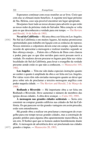 322                         Evangelismo

          Esperamos continuar com essas reuniões ao ar livre. Creio que
      com elas se efetuará muito benefício. A seguinte terá lugar próximo
      de Sta. Helena, caso seja possível encontrar um lugar apropriado.
          Desejamos fazer tudo ao nosso alcance para advertir os que estão
      ao nosso redor da próxima vinda do Salvador. Meu coração se volta
      para os que desconhecem a verdade para este tempo. — The Review
      and Herald, 14 de Julho de 1903.
          No sul da Califórnia — Há uma obra a ser feita em Los Angeles.
[406] No Sul da Califórnia e em muitos lugares, há muitas promissoras
      oportunidades para trabalho em ligação com as estâncias de repouso.
      Nossos ministros e colportores devem estar em campo, vigiando sua
      ocasião de apresentar a mensagem e realizar reuniões segundo se
      lhes ofereça ensejo. ... Falem eles a Palavra de Deus com clareza
      e poder, para que os que têm ouvidos para ouvir possam ouvir a
      verdade. Os oradores devem procurar os lugares para falar nas várias
      localidades do Sul da Califórnia, para levar o evangelho da verdade
      presente aonde estão os que não a conhecem. — Manuscrito 105,
      1902.
          Los Angeles — Têm-me sido dadas especiais instruções quanto
      ao caráter e quanto à amplitude da obra a ser feita em Los Angeles.
      Por várias vezes têm sido enviadas mensagens quanto ao dever que
      pesa sobre nós de proclamar a terceira mensagem angélica com
      poder naquela cidade. — The Review and Herald, 2 de Março de
      1905.
          Redlands e Riverside — Há importante obra a ser feita em
      Redlands e Riverside. Deve aumentar o número de membros das
      igrejas dessas cidades. A obra deve avançar. — Carta 192, 1905.
          A mensagem nas grandes cidades ocidentais — Seria erro
      construir ou comprar grandes edifícios nas cidades do Sul da Cali-
      fórnia. Os que parecem ver tão grandes vantagens em assim proceder,
      estão sem entendimento.
          Há grande obra a realizar em proclamar a mensagem do evan-
      gelho para este tempo nessas grandes cidades, mas a construção de
      grandes prédios para alguma obra aparentemente maravilhosa, foi
      um erro. O Senhor quer que os homens andem humildemente diante
      dEle. A mensagem de advertência deve ser proclamada nas cidades
[407] grandes e ímpias. — Manuscrito 20, 1903.
 