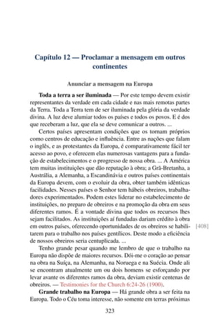 Capítulo 12 — Proclamar a mensagem em outros
                  continentes

               Anunciar a mensagem na Europa
    Toda a terra a ser iluminada — Por este tempo devem existir
representantes da verdade em cada cidade e nas mais remotas partes
da Terra. Toda a Terra tem de ser iluminada pela glória da verdade
divina. A luz deve alumiar todos os países e todos os povos. E é dos
que receberam a luz, que ela se deve comunicar a outros. ...
    Certos países apresentam condições que os tornam próprios
como centros de educação e inﬂuência. Entre as nações que falam
o inglês, e as protestantes da Europa, é comparativamente fácil ter
acesso ao povo, e oferecem elas numerosas vantagens para a funda-
ção de estabelecimentos e o progresso de nossa obra. ... A América
tem muitas instituições que dão reputação à obra; a Grã-Bretanha, a
Austrália, a Alemanha, a Escandinávia e outros países continentais
da Europa devem, com o evoluir da obra, obter também idênticas
facilidades. Nesses países o Senhor tem hábeis obreiros, trabalha-
dores experimentados. Podem estes liderar no estabelecimento de
instituições, no preparo de obreiros e na promoção da obra em seus
diferentes ramos. É a vontade divina que todos os recursos lhes
sejam facilitados. As instituições aí fundadas dariam crédito à obra
em outros países, oferecendo oportunidades de os obreiros se habili- [408]
tarem para o trabalho nos países gentílicos. Deste modo a eﬁciência
de nossos obreiros seria centuplicada. ...
    Tenho grande pesar quando me lembro de que o trabalho na
Europa não dispõe de maiores recursos. Dói-me o coração ao pensar
na obra na Suíça, na Alemanha, na Noruega e na Suécia. Onde ali
se encontram atualmente um ou dois homens se esforçando por
levar avante os diferentes ramos da obra, deviam existir centenas de
obreiros. — Testimonies for the Church 6:24-26 (1900).
    Grande trabalho na Europa — Há grande obra a ser feita na
Europa. Todo o Céu toma interesse, não somente em terras próximas
                               323
 