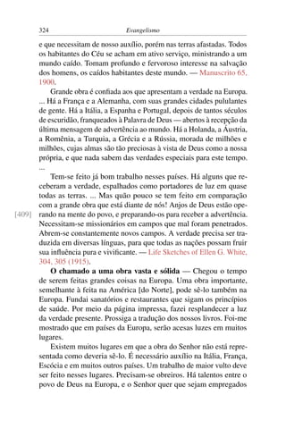 324                         Evangelismo

      e que necessitam de nosso auxílio, porém nas terras afastadas. Todos
      os habitantes do Céu se acham em ativo serviço, ministrando a um
      mundo caído. Tomam profundo e fervoroso interesse na salvação
      dos homens, os caídos habitantes deste mundo. — Manuscrito 65,
      1900.
           Grande obra é conﬁada aos que apresentam a verdade na Europa.
      ... Há a França e a Alemanha, com suas grandes cidades pululantes
      de gente. Há a Itália, a Espanha e Portugal, depois de tantos séculos
      de escuridão, franqueados à Palavra de Deus — abertos à recepção da
      última mensagem de advertência ao mundo. Há a Holanda, a Áustria,
      a Romênia, a Turquia, a Grécia e a Rússia, morada de milhões e
      milhões, cujas almas são tão preciosas à vista de Deus como a nossa
      própria, e que nada sabem das verdades especiais para este tempo.
      ...
           Tem-se feito já bom trabalho nesses países. Há alguns que re-
      ceberam a verdade, espalhados como portadores de luz em quase
      todas as terras. ... Mas quão pouco se tem feito em comparação
      com a grande obra que está diante de nós! Anjos de Deus estão ope-
[409] rando na mente do povo, e preparando-os para receber a advertência.
      Necessitam-se missionários em campos que mal foram penetrados.
      Abrem-se constantemente novos campos. A verdade precisa ser tra-
      duzida em diversas línguas, para que todas as nações possam fruir
      sua inﬂuência pura e viviﬁcante. — Life Sketches of Ellen G. White,
      304, 305 (1915).
           O chamado a uma obra vasta e sólida — Chegou o tempo
      de serem feitas grandes coisas na Europa. Uma obra importante,
      semelhante à feita na América [do Norte], pode sê-lo também na
      Europa. Fundai sanatórios e restaurantes que sigam os princípios
      de saúde. Por meio da página impressa, fazei resplandecer a luz
      da verdade presente. Prossiga a tradução dos nossos livros. Foi-me
      mostrado que em países da Europa, serão acesas luzes em muitos
      lugares.
           Existem muitos lugares em que a obra do Senhor não está repre-
      sentada como deveria sê-lo. É necessário auxílio na Itália, França,
      Escócia e em muitos outros países. Um trabalho de maior vulto deve
      ser feito nesses lugares. Precisam-se obreiros. Há talentos entre o
      povo de Deus na Europa, e o Senhor quer que sejam empregados
 
