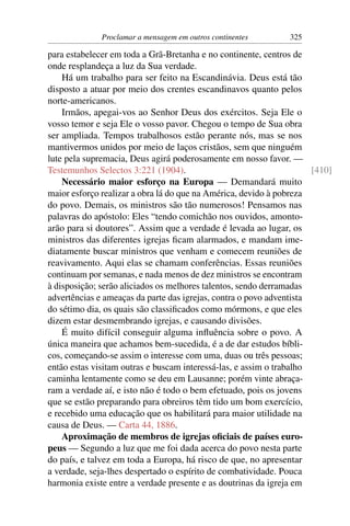 Proclamar a mensagem em outros continentes       325

para estabelecer em toda a Grã-Bretanha e no continente, centros de
onde resplandeça a luz da Sua verdade.
    Há um trabalho para ser feito na Escandinávia. Deus está tão
disposto a atuar por meio dos crentes escandinavos quanto pelos
norte-americanos.
    Irmãos, apegai-vos ao Senhor Deus dos exércitos. Seja Ele o
vosso temor e seja Ele o vosso pavor. Chegou o tempo de Sua obra
ser ampliada. Tempos trabalhosos estão perante nós, mas se nos
mantivermos unidos por meio de laços cristãos, sem que ninguém
lute pela supremacia, Deus agirá poderosamente em nosso favor. —
Testemunhos Selectos 3:221 (1904).                                    [410]
    Necessário maior esforço na Europa — Demandará muito
maior esforço realizar a obra lá do que na América, devido à pobreza
do povo. Demais, os ministros são tão numerosos! Pensamos nas
palavras do apóstolo: Eles “tendo comichão nos ouvidos, amonto-
arão para si doutores”. Assim que a verdade é levada ao lugar, os
ministros das diferentes igrejas ﬁcam alarmados, e mandam ime-
diatamente buscar ministros que venham e comecem reuniões de
reavivamento. Aqui elas se chamam conferências. Essas reuniões
continuam por semanas, e nada menos de dez ministros se encontram
à disposição; serão aliciados os melhores talentos, sendo derramadas
advertências e ameaças da parte das igrejas, contra o povo adventista
do sétimo dia, os quais são classiﬁcados como mórmons, e que eles
dizem estar desmembrando igrejas, e causando divisões.
    É muito difícil conseguir alguma inﬂuência sobre o povo. A
única maneira que achamos bem-sucedida, é a de dar estudos bíbli-
cos, começando-se assim o interesse com uma, duas ou três pessoas;
então estas visitam outras e buscam interessá-las, e assim o trabalho
caminha lentamente como se deu em Lausanne; porém vinte abraça-
ram a verdade aí, e isto não é todo o bem efetuado, pois os jovens
que se estão preparando para obreiros têm tido um bom exercício,
e recebido uma educação que os habilitará para maior utilidade na
causa de Deus. — Carta 44, 1886.
    Aproximação de membros de igrejas oﬁciais de países euro-
peus — Segundo a luz que me foi dada acerca do povo nesta parte
do país, e talvez em toda a Europa, há risco de que, no apresentar
a verdade, seja-lhes despertado o espírito de combatividade. Pouca
harmonia existe entre a verdade presente e as doutrinas da igreja em
 
