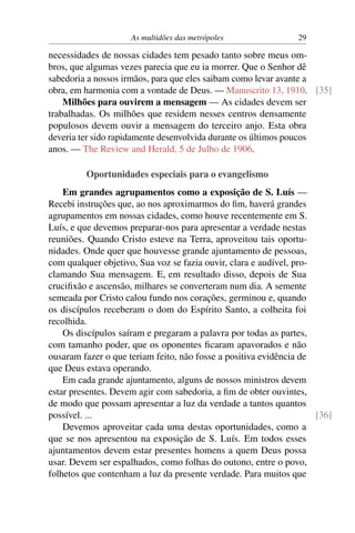 As multidões das metrópoles                29

necessidades de nossas cidades tem pesado tanto sobre meus om-
bros, que algumas vezes parecia que eu ia morrer. Que o Senhor dê
sabedoria a nossos irmãos, para que eles saibam como levar avante a
obra, em harmonia com a vontade de Deus. — Manuscrito 13, 1910. [35]
    Milhões para ouvirem a mensagem — As cidades devem ser
trabalhadas. Os milhões que residem nesses centros densamente
populosos devem ouvir a mensagem do terceiro anjo. Esta obra
deveria ter sido rapidamente desenvolvida durante os últimos poucos
anos. — The Review and Herald, 5 de Julho de 1906.

         Oportunidades especiais para o evangelismo
    Em grandes agrupamentos como a exposição de S. Luís —
Recebi instruções que, ao nos aproximarmos do ﬁm, haverá grandes
agrupamentos em nossas cidades, como houve recentemente em S.
Luís, e que devemos preparar-nos para apresentar a verdade nestas
reuniões. Quando Cristo esteve na Terra, aproveitou tais oportu-
nidades. Onde quer que houvesse grande ajuntamento de pessoas,
com qualquer objetivo, Sua voz se fazia ouvir, clara e audível, pro-
clamando Sua mensagem. E, em resultado disso, depois de Sua
cruciﬁxão e ascensão, milhares se converteram num dia. A semente
semeada por Cristo calou fundo nos corações, germinou e, quando
os discípulos receberam o dom do Espírito Santo, a colheita foi
recolhida.
    Os discípulos saíram e pregaram a palavra por todas as partes,
com tamanho poder, que os oponentes ﬁcaram apavorados e não
ousaram fazer o que teriam feito, não fosse a positiva evidência de
que Deus estava operando.
    Em cada grande ajuntamento, alguns de nossos ministros devem
estar presentes. Devem agir com sabedoria, a ﬁm de obter ouvintes,
de modo que possam apresentar a luz da verdade a tantos quantos
possível. ...                                                        [36]
    Devemos aproveitar cada uma destas oportunidades, como a
que se nos apresentou na exposição de S. Luís. Em todos esses
ajuntamentos devem estar presentes homens a quem Deus possa
usar. Devem ser espalhados, como folhas do outono, entre o povo,
folhetos que contenham a luz da presente verdade. Para muitos que
 