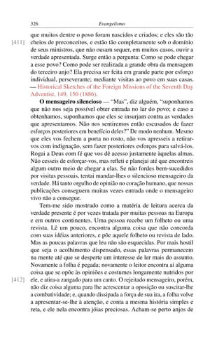 326                          Evangelismo

      que muitos dentre o povo foram nascidos e criados; e eles são tão
[411] cheios de preconceitos, e estão tão completamente sob o domínio
      de seus ministros, que não ousam sequer, em muitos casos, ouvir a
      verdade apresentada. Surge então a pergunta: Como se pode chegar
      a esse povo? Como pode ser realizada a grande obra da mensagem
      do terceiro anjo? Ela precisa ser feita em grande parte por esforço
      individual, perseverante; mediante visitas ao povo em suas casas.
      — Historical Sketches of the Foreign Missions of the Seventh Day
      Adventist, 149, 150 (1886).
          O mensageiro silencioso — “Mas”, diz alguém, “suponhamos
      que não nos seja possível obter entrada no lar do povo; e caso a
      obtenhamos, suponhamos que eles se insurjam contra as verdades
      que apresentamos. Não nos sentiremos então escusados de fazer
      esforços posteriores em benefício deles?” De modo nenhum. Mesmo
      que eles vos fechem a porta no rosto, não vos apresseis a retirar-
      vos com indignação, sem fazer posteriores esforços para salvá-los.
      Rogai a Deus com fé que vos dê acesso justamente àquelas almas.
      Não cesseis de esforçar-vos, mas reﬂeti e planejai até que encontreis
      algum outro meio de chegar a elas. Se não fordes bem-sucedidos
      por visitas pessoais, tentai mandar-lhes o silencioso mensageiro da
      verdade. Há tanto orgulho de opinião no coração humano, que nossas
      publicações conseguem muitas vezes entrada onde o mensageiro
      vivo não a consegue.
          Tem-me sido mostrado como a matéria de leitura acerca da
      verdade presente é por vezes tratada por muitas pessoas na Europa
      e em outros continentes. Uma pessoa recebe um folheto ou uma
      revista. Lê um pouco, encontra alguma coisa que não concorda
      com suas idéias anteriores, e põe aquele folheto ou revista de lado.
      Mas as poucas palavras que leu não são esquecidas. Por mais hostil
      que seja o acolhimento dispensado, essas palavras permanecem
      na mente até que se desperte um interesse de ler mais do assunto.
      Novamente a folha é pegada; novamente o leitor encontra aí alguma
      coisa que se opõe às opiniões e costumes longamente nutridos por
[412] ele, e atira-a zangado para um canto. O rejeitado mensageiro, porém,
      não diz coisa alguma para lhe acrescentar a oposição ou suscitar-lhe
      a combatividade; e, quando dissipada a força de sua ira, a folha volve
      a apresentar-se-lhe à atenção, e conta a mesma história simples e
      reta, e ele nela encontra jóias preciosas. Acham-se perto anjos de
 