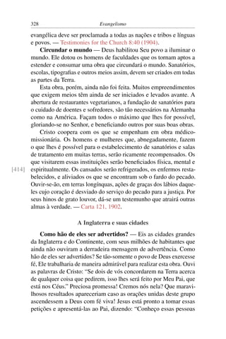 328                          Evangelismo

      evangélica deve ser proclamada a todas as nações e tribos e línguas
      e povos. — Testimonies for the Church 8:40 (1904).
          Circundar o mundo — Deus habilitou Seu povo a iluminar o
      mundo. Ele dotou os homens de faculdades que os tornam aptos a
      estender e consumar uma obra que circundará o mundo. Sanatórios,
      escolas, tipograﬁas e outros meios assim, devem ser criados em todas
      as partes da Terra.
          Esta obra, porém, ainda não foi feita. Muitos empreendimentos
      que exigem meios têm ainda de ser iniciados e levados avante. A
      abertura de restaurantes vegetarianos, a fundação de sanatórios para
      o cuidado de doentes e sofredores, são tão necessários na Alemanha
      como na América. Façam todos o máximo que lhes for possível,
      gloriando-se no Senhor, e beneﬁciando outros por suas boas obras.
          Cristo coopera com os que se empenham em obra médico-
      missionária. Os homens e mulheres que, abnegadamente, fazem
      o que lhes é possível para o estabelecimento de sanatórios e salas
      de tratamento em muitas terras, serão ricamente recompensados. Os
      que visitarem essas instituições serão beneﬁciados física, mental e
[414] espiritualmente. Os cansados serão refrigerados, os enfermos resta-
      belecidos, e aliviados os que se encontram sob o fardo do pecado.
      Ouvir-se-ão, em terras longínquas, ações de graças dos lábios daque-
      les cujo coração é desviado do serviço do pecado para a justiça. Por
      seus hinos de grato louvor, dá-se um testemunho que atrairá outras
      almas à verdade. — Carta 121, 1902.

                          A Inglaterra e suas cidades
           Como hão de eles ser advertidos? — Eis as cidades grandes
       da Inglaterra e do Continente, com seus milhões de habitantes que
       ainda não ouviram a derradeira mensagem de advertência. Como
       hão de eles ser advertidos? Se tão-somente o povo de Deus exercesse
       fé, Ele trabalharia de maneira admirável para realizar esta obra. Ouvi
       as palavras de Cristo: “Se dois de vós concordarem na Terra acerca
       de qualquer coisa que pedirem, isso lhes será feito por Meu Pai, que
       está nos Céus.” Preciosa promessa! Cremos nós nela? Que maravi-
       lhosos resultados apareceriam caso as orações unidas deste grupo
       ascendessem a Deus com fé viva! Jesus está pronto a tomar essas
       petições e apresentá-las ao Pai, dizendo: “Conheço essas pessoas
 