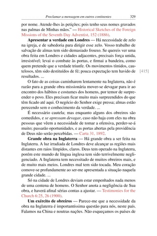 Proclamar a mensagem em outros continentes       329

por nome. Atende-lhes às petições; pois tenho seus nomes gravados
nas palmas de Minhas mãos.” — Historical Sketches of the Foreign
Missions of the Seventh Day Adventist, 152 (1886).
    Apresentar a verdade em Londres — Há necessidade de zelo
na igreja, e de sabedoria para dirigir esse zelo. Vosso trabalho de
salvação de almas tem sido demasiado frouxo. Se quereis ver uma
obra feita em Londres e cidades adjacentes, precisais força unida,
irresistível; levai o combate às portas, e ﬁrmai a bandeira, como
quem pretende que a verdade triunfe. Os movimentos tímidos, cau-
telosos, têm sido destituídos de fé; pouca expectação tem havido de [415]
resultados. ...
    O fato de as coisas caminharem lentamente na Inglaterra, não é
razão para a grande obra missionária mover-se devagar para ir ao
encontro dos hábitos e costumes dos homens, por temor de surpre-
ender o povo. Eles precisam ﬁcar muito mais surpreendidos do que
têm ﬁcado até aqui. O negócio do Senhor exige pressa; almas estão
perecendo sem o conhecimento da verdade. ...
    É necessário cautela; mas enquanto alguns dos obreiros são
comedidos, e se apressam devagar, caso não haja com eles na obra
pessoas que vêem a necessidade de tomar a ofensiva, perder-se-á
muito; passarão oportunidades, e as portas abertas pela providência
de Deus não serão percebidas. — Carta 31, 1892.
    Grande obra na Inglaterra — Há grande obra a ser feita na
Inglaterra. A luz irradiada de Londres deve alcançar as regiões mais
distantes em raios límpidos, claros. Deus tem operado na Inglaterra,
porém este mundo de língua inglesa tem sido terrivelmente negli-
genciado. A Inglaterra tem necessitado de muitos obreiros mais, e
de muito mais meios. Londres mal tem sido tocada. Meu coração
comove-se profundamente ao ser-me apresentada a situação naquela
grande cidade. ...
    Só na cidade de Londres deviam estar empenhados nada menos
de uma centena de homens. O Senhor anota a negligência de Sua
obra, e haverá aﬁnal sérias contas a ajustar. — Testimonies for the
Church 6:25, 26 (1900).
    Um exército de obreiros — Parece-me que a necessidade da
obra na Inglaterra é importantíssima questão para nós, neste país.
Falamos na China e noutras nações. Não esqueçamos os países de
 