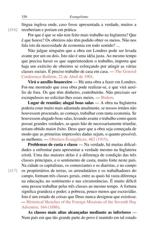 330                         Evangelismo

      língua inglesa onde, caso fosse apresentada a verdade, muitos a
[416] receberiam e poriam em prática.
          Por que é que se não tem feito mais trabalho na Inglaterra? Que
      é que houve? Os obreiros não têm podido obter os meios. Não nos
      fala isto da necessidade de economia em todo sentido? ...
          Não julgue ninguém que a obra em Londres pode ser levada
      avante por um ou dois. Isto não é uma idéia justa. Ao mesmo tempo
      que precisa haver os que superintendem o trabalho, importa que
      haja um exército de obreiros se esforçando por atingir as várias
      classes sociais. É preciso trabalho de casa em casa. — The General
      Conference Bulletin, 22 de Abril de 1901.
          Virá o auxílio ﬁnanceiro — Há uma obra a fazer em Londres.
      Foi-me mostrado que essa obra pode realizar-se, e que virá auxí-
      lio de fora. Os que têm dinheiro, contribuirão. Não precisais ser
      escrupulosos no solicitar-lhes esses meios. — Ibidem.
          Lugar de reunião; alugai boas salas — A obra na Inglaterra
      poderia estar muito mais adiantada atualmente, se nossos irmãos não
      houvessem procurado, ao começo, trabalhar com tanta economia. Se
      houvessem alugado boas salas, levando avante o trabalho como quem
      possui grandes verdades, as quais hão de necessariamente triunfar,
      teriam obtido maior êxito. Deus quer que a obra seja começada de
      modo que as primeiras impressões dadas sejam, o quanto possível,
      as melhores. — Obreiros Evangélicos, 462 (1915).
          Problemas de casta e classe — Na verdade, há muitas diﬁcul-
      dades a enfrentar para apresentar a verdade mesmo na Inglaterra
      cristã. Uma das maiores delas é a diferença de condição das três
      classes principais, e o sentimento de casta, muito forte neste país.
      Na cidade os capitalistas, os comerciantes e os diaristas, e no campo
[417] os proprietários de terras, os arrendatários e os trabalhadores do
      campo, formam três classes gerais, entre as quais há vasta diferença
      na educação, no sentimento e nas circunstâncias. É muito difícil
      uma pessoa trabalhar pelas três classes ao mesmo tempo. A fortuna
      signiﬁca grandeza e poder; a pobreza, pouco menos que escravidão.
      Isto é um estado de coisas que Deus nunca designou que existisse.
      — Historical Sketches of the Foreign Missions of the Seventh Day
      Adventist, 164 (1886).
          As classes mais altas alcançadas mediante as inferiores —
      Num país em que tão grande parte do povo é mantido em tal estado
 