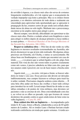 Proclamar a mensagem em outros continentes    331

de servidão à riqueza, e as classes mais altas são servas de costumes
longamente estabelecidos, só é de esperar que o avançamento da
verdade impopular seja lento a princípio. Mas se os irmãos forem
pacientes, e os obreiros estiverem de todo alerta e realmente em
sinceridade para aproveitar toda oportunidade que se apresente à
propagação da luz, estamos certos de que ainda será ceifada abun-
dante messe de almas no solo inglês. Mediante tato e perseverança,
encontrar-se-ão amplos meios para atingir o povo.
    Haverá sempre, sem dúvida, diﬁculdades em aproximar-se das
classes mais altas. Porém a verdade achará com freqüência o meio
para atingir os nobres depois de alcançar primeiro a classe média e
as mais pobres. — Historical Sketches of the Foreign Missions of
the Seventh Day Adventist, 166 (1886).
    Requer-se cuidadosa obra — Pelo fato de não verdes na velha
Inglaterra os mesmos resultados testemunhados na Austrália, não
deveis desmerecer no que já tem sido realizado. Há algumas almas
preciosas em Grimsby, em Ulceby, e outras se acrescentarão. Há
almas boas em Southampton, e o irmão que encontrei em casa do
irmão _____, e os poucos que se acham ligados a ele são, julgo, bom
material. Em vista de eles não verem todos os pontos exatamente
como nós vemos, é preciso sabedoria no lidar com eles, para que
nos unamos onde é possível, em vez de fazer maior a brecha entre [418]
nós.
    Aquela irmã _____, eu creio, virá para a frente, se houver sabe-
doria no tratar o seu caso. Essas pessoas não devem ser deixadas
indiferentemente, mas cumpre fazerem-se esforços para trazê-las
à nobre verdade. Precisamos daquela senhora como obreira. ... É
uma bela obra andar em busca das ovelhas e fazer todo esforço
para introduzi-las no redil. Levará tempo libertá-las de todas as suas
idéias estranhas e de pontos de vista errôneos, mas devemos ser
pacientes e não as enxotar de nós. Deus está trabalhando com elas
e, ao volver eu os olhos ao passado, vejo que tivemos de vencer
desânimos tão grandes contra os quais ainda temos de lutar como na
velha Inglaterra. — Carta 50, 1887.
    Deus cuidará dos ﬁéis na Inglaterra — Acompanhados pelo
irmão S. H. Lane, fomos a Risely, cidadezinha a cerca de 65 quilô-
metros de Londres. Ali os irmãos Lane e Durlane haviam estado
realizando conferências em tenda por quatro semanas. A tenda aco-
 