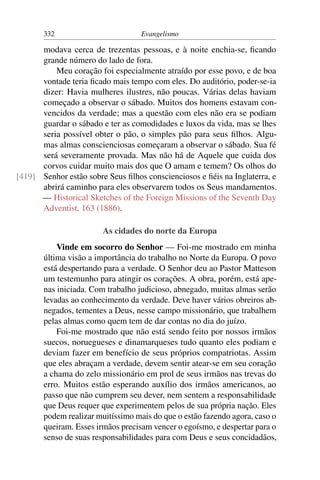 332                         Evangelismo

      modava cerca de trezentas pessoas, e à noite enchia-se, ﬁcando
      grande número do lado de fora.
          Meu coração foi especialmente atraído por esse povo, e de boa
      vontade teria ﬁcado mais tempo com eles. Do auditório, poder-se-ia
      dizer: Havia mulheres ilustres, não poucas. Várias delas haviam
      começado a observar o sábado. Muitos dos homens estavam con-
      vencidos da verdade; mas a questão com eles não era se podiam
      guardar o sábado e ter as comodidades e luxos da vida, mas se lhes
      seria possível obter o pão, o simples pão para seus ﬁlhos. Algu-
      mas almas conscienciosas começaram a observar o sábado. Sua fé
      será severamente provada. Mas não há de Aquele que cuida dos
      corvos cuidar muito mais dos que O amam e temem? Os olhos do
[419] Senhor estão sobre Seus ﬁlhos conscienciosos e ﬁéis na Inglaterra, e
      abrirá caminho para eles observarem todos os Seus mandamentos.
      — Historical Sketches of the Foreign Missions of the Seventh Day
      Adventist, 163 (1886).

                        As cidades do norte da Europa
           Vinde em socorro do Senhor — Foi-me mostrado em minha
       última visão a importância do trabalho no Norte da Europa. O povo
       está despertando para a verdade. O Senhor deu ao Pastor Matteson
       um testemunho para atingir os corações. A obra, porém, está ape-
       nas iniciada. Com trabalho judicioso, abnegado, muitas almas serão
       levadas ao conhecimento da verdade. Deve haver vários obreiros ab-
       negados, tementes a Deus, nesse campo missionário, que trabalhem
       pelas almas como quem tem de dar contas no dia do juízo.
           Foi-me mostrado que não está sendo feito por nossos irmãos
       suecos, noruegueses e dinamarqueses tudo quanto eles podiam e
       deviam fazer em benefício de seus próprios compatriotas. Assim
       que eles abraçam a verdade, devem sentir atear-se em seu coração
       a chama do zelo missionário em prol de seus irmãos nas trevas do
       erro. Muitos estão esperando auxílio dos irmãos americanos, ao
       passo que não cumprem seu dever, nem sentem a responsabilidade
       que Deus requer que experimentem pelos de sua própria nação. Eles
       podem realizar muitíssimo mais do que o estão fazendo agora, caso o
       queiram. Esses irmãos precisam vencer o egoísmo, e despertar para o
       senso de suas responsabilidades para com Deus e seus concidadãos,
 