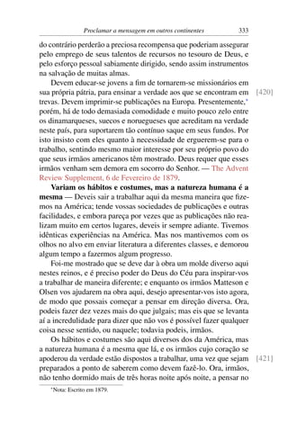 Proclamar a mensagem em outros continentes   333

do contrário perderão a preciosa recompensa que poderiam assegurar
pelo emprego de seus talentos de recursos no tesouro de Deus, e
pelo esforço pessoal sabiamente dirigido, sendo assim instrumentos
na salvação de muitas almas.
    Devem educar-se jovens a ﬁm de tornarem-se missionários em
sua própria pátria, para ensinar a verdade aos que se encontram em [420]
trevas. Devem imprimir-se publicações na Europa. Presentemente,*
porém, há de todo demasiada comodidade e muito pouco zelo entre
os dinamarqueses, suecos e noruegueses que acreditam na verdade
neste país, para suportarem tão contínuo saque em seus fundos. Por
isto insisto com eles quanto à necessidade de erguerem-se para o
trabalho, sentindo mesmo maior interesse por seu próprio povo do
que seus irmãos americanos têm mostrado. Deus requer que esses
irmãos venham sem demora em socorro do Senhor. — The Advent
Review Supplement, 6 de Fevereiro de 1879.
    Variam os hábitos e costumes, mas a natureza humana é a
mesma — Deveis sair a trabalhar aqui da mesma maneira que ﬁze-
mos na América; tende vossas sociedades de publicações e outras
facilidades, e embora pareça por vezes que as publicações não rea-
lizam muito em certos lugares, deveis ir sempre adiante. Tivemos
idênticas experiências na América. Mas nos mantivemos com os
olhos no alvo em enviar literatura a diferentes classes, e demorou
algum tempo a fazermos algum progresso.
    Foi-me mostrado que se deve dar à obra um molde diverso aqui
nestes reinos, e é preciso poder do Deus do Céu para inspirar-vos
a trabalhar de maneira diferente; e enquanto os irmãos Matteson e
Olsen vos ajudarem na obra aqui, desejo apresentar-vos isto agora,
de modo que possais começar a pensar em direção diversa. Ora,
podeis fazer dez vezes mais do que julgais; mas eis que se levanta
aí a incredulidade para dizer que não vos é possível fazer qualquer
coisa nesse sentido, ou naquele; todavia podeis, irmãos.
    Os hábitos e costumes são aqui diversos dos da América, mas
a natureza humana é a mesma que lá, e os irmãos cujo coração se
apoderou da verdade estão dispostos a trabalhar, uma vez que sejam [421]
preparados a ponto de saberem como devem fazê-lo. Ora, irmãos,
não tenho dormido mais de três horas noite após noite, a pensar no
   * Nota:   Escrito em 1879.
 