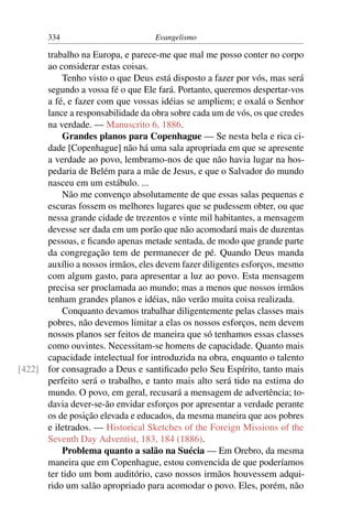 334                         Evangelismo

      trabalho na Europa, e parece-me que mal me posso conter no corpo
      ao considerar estas coisas.
          Tenho visto o que Deus está disposto a fazer por vós, mas será
      segundo a vossa fé o que Ele fará. Portanto, queremos despertar-vos
      a fé, e fazer com que vossas idéias se ampliem; e oxalá o Senhor
      lance a responsabilidade da obra sobre cada um de vós, os que credes
      na verdade. — Manuscrito 6, 1886.
          Grandes planos para Copenhague — Se nesta bela e rica ci-
      dade [Copenhague] não há uma sala apropriada em que se apresente
      a verdade ao povo, lembramo-nos de que não havia lugar na hos-
      pedaria de Belém para a mãe de Jesus, e que o Salvador do mundo
      nasceu em um estábulo. ...
          Não me convenço absolutamente de que essas salas pequenas e
      escuras fossem os melhores lugares que se pudessem obter, ou que
      nessa grande cidade de trezentos e vinte mil habitantes, a mensagem
      devesse ser dada em um porão que não acomodará mais de duzentas
      pessoas, e ﬁcando apenas metade sentada, de modo que grande parte
      da congregação tem de permanecer de pé. Quando Deus manda
      auxílio a nossos irmãos, eles devem fazer diligentes esforços, mesmo
      com algum gasto, para apresentar a luz ao povo. Esta mensagem
      precisa ser proclamada ao mundo; mas a menos que nossos irmãos
      tenham grandes planos e idéias, não verão muita coisa realizada.
          Conquanto devamos trabalhar diligentemente pelas classes mais
      pobres, não devemos limitar a elas os nossos esforços, nem devem
      nossos planos ser feitos de maneira que só tenhamos essas classes
      como ouvintes. Necessitam-se homens de capacidade. Quanto mais
      capacidade intelectual for introduzida na obra, enquanto o talento
[422] for consagrado a Deus e santiﬁcado pelo Seu Espírito, tanto mais
      perfeito será o trabalho, e tanto mais alto será tido na estima do
      mundo. O povo, em geral, recusará a mensagem de advertência; to-
      davia dever-se-ão envidar esforços por apresentar a verdade perante
      os de posição elevada e educados, da mesma maneira que aos pobres
      e iletrados. — Historical Sketches of the Foreign Missions of the
      Seventh Day Adventist, 183, 184 (1886).
          Problema quanto a salão na Suécia — Em Orebro, da mesma
      maneira que em Copenhague, estou convencida de que poderíamos
      ter tido um bom auditório, caso nossos irmãos houvessem adqui-
      rido um salão apropriado para acomodar o povo. Eles, porém, não
 