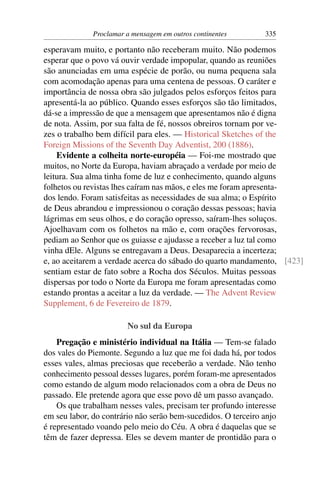 Proclamar a mensagem em outros continentes       335

esperavam muito, e portanto não receberam muito. Não podemos
esperar que o povo vá ouvir verdade impopular, quando as reuniões
são anunciadas em uma espécie de porão, ou numa pequena sala
com acomodação apenas para uma centena de pessoas. O caráter e
importância de nossa obra são julgados pelos esforços feitos para
apresentá-la ao público. Quando esses esforços são tão limitados,
dá-se a impressão de que a mensagem que apresentamos não é digna
de nota. Assim, por sua falta de fé, nossos obreiros tornam por ve-
zes o trabalho bem difícil para eles. — Historical Sketches of the
Foreign Missions of the Seventh Day Adventist, 200 (1886).
    Evidente a colheita norte-européia — Foi-me mostrado que
muitos, no Norte da Europa, haviam abraçado a verdade por meio de
leitura. Sua alma tinha fome de luz e conhecimento, quando alguns
folhetos ou revistas lhes caíram nas mãos, e eles me foram apresenta-
dos lendo. Foram satisfeitas as necessidades de sua alma; o Espírito
de Deus abrandou e impressionou o coração dessas pessoas; havia
lágrimas em seus olhos, e do coração opresso, saíram-lhes soluços.
Ajoelhavam com os folhetos na mão e, com orações fervorosas,
pediam ao Senhor que os guiasse e ajudasse a receber a luz tal como
vinha dEle. Alguns se entregavam a Deus. Desaparecia a incerteza;
e, ao aceitarem a verdade acerca do sábado do quarto mandamento, [423]
sentiam estar de fato sobre a Rocha dos Séculos. Muitas pessoas
dispersas por todo o Norte da Europa me foram apresentadas como
estando prontas a aceitar a luz da verdade. — The Advent Review
Supplement, 6 de Fevereiro de 1879.

                        No sul da Europa
    Pregação e ministério individual na Itália — Tem-se falado
dos vales do Piemonte. Segundo a luz que me foi dada há, por todos
esses vales, almas preciosas que receberão a verdade. Não tenho
conhecimento pessoal desses lugares, porém foram-me apresentados
como estando de algum modo relacionados com a obra de Deus no
passado. Ele pretende agora que esse povo dê um passo avançado.
    Os que trabalham nesses vales, precisam ter profundo interesse
em seu labor, do contrário não serão bem-sucedidos. O terceiro anjo
é representado voando pelo meio do Céu. A obra é daquelas que se
têm de fazer depressa. Eles se devem manter de prontidão para o
 