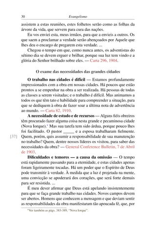 30                                    Evangelismo

      assistem a estas reuniões, estes folhetos serão como as folhas da
      árvore da vida, que servem para cura das nações.
          Eu vos enviei esta, meus irmãos, para que a envieis a outros. Os
      que saem a proclamar a verdade serão abençoados por Aquele que
      lhes deu o encargo de pregarem esta verdade. ...
          Chegou o tempo em que, como nunca antes, os adventistas do
      sétimo dia se devem erguer e brilhar, porque sua luz tem vindo e a
      glória do Senhor brilhado sobre eles. — Carta 296, 1904.

                    O exame das necessidades das grandes cidades
         O trabalho nas cidades é difícil — Estamos profundamente
     impressionados com a obra em nossas cidades. Há poucos que estão
     prontos a se empenhar na obra a ser realizada. Há pessoas de todas
     as classes a serem visitadas; e o trabalho é difícil. Mas animamos a
     todos os que têm tato e habilidade para compreender a situação, para
     que se dediquem à obra de fazer soar a última nota de advertência
     ao mundo. — Carta 82, 1910.
         A necessidade de estudo e de recursos — Alguns ﬁéis obreiros
     têm procurado fazer alguma coisa nesta grande e pecaminosa cidade
     (Nova Iorque).* Mas sua tarefa tem sido árdua, porque pouco lhes
     foi facilitado. O pastor _____ e a esposa trabalharam ﬁelmente.
[37] Quem, porém, quis assumir a responsabilidade de sua manutenção
     no trabalho? Quem, dentre nossos líderes os visitou, para saber das
     necessidades da obra? — General Conference Bulletin, 7 de Abril
     de 1903.
         Diﬁculdades e temores — a causa da omissão — O tempo
     está rapidamente passando para a eternidade, e estas cidades apenas
     foram ligeiramente tocadas. Há um poder que o Espírito de Deus
     pode transmitir à verdade. À medida que a luz é projetada na mente,
     uma convicção se apoderará dos corações, que será forte demais
     para ser resistida. ...
         É meu dever aﬁrmar que Deus está apelando insistentemente
     para que se faça grande trabalho nas cidades. Novos campos devem
     ser abertos. Homens que conhecem a mensagem e que deviam sentir
     as responsabilidades da obra manifestaram tão apoucada fé, que, por
           * Ver   também as págs. 383-389, “Nova Iorque”.
 