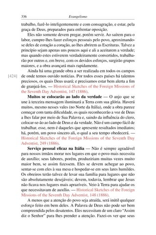 336                          Evangelismo

      trabalho, fazê-lo inteligentemente e com consagração, e estar, pela
      graça de Deus, preparados para enfrentar oposição.
          Eles não somente devem pregar, porém servir. Ao saírem para o
      labor, cumpre-lhes fazer esforços pessoais pelo povo, aproximando-
      se deles de coração a coração, ao lhes abrirem as Escrituras. Talvez a
      princípio sejam apenas uns poucos aqui e ali a aceitarem a verdade;
      mas quando estes estiverem verdadeiramente convertidos, trabalha-
      rão por outros e, em breve, com os devidos esforços, surgirão grupos
      maiores, e a obra avançará mais rapidamente.
          Ainda há uma grande obra a ser realizada em todos os campos
[424] de onde temos ouvido notícias. Por todos esses países há talentos
      preciosos, os quais Deus usará; e precisamos estar bem alerta a ﬁm
      de granjeá-los. — Historical Sketches of the Foreign Missions of
      the Seventh Day Adventist, 147 (1886).
          Muitos se colocarão ao lado da verdade — O anjo que se
      une à terceira mensagem iluminará a Terra com sua glória. Haverá
      muitos, mesmo nesses vales (no Norte da Itália), onde a obra parece
      começar com tanta diﬁculdade, os quais reconhecerão a voz de Deus
      a lhes falar por meio de Sua Palavra e, saindo da inﬂuência do clero,
      colocar-se-ão ao lado de Deus e da verdade. Não é um campo fácil de
      trabalhar, esse, nem é daqueles que apresente resultados imediatos;
      há, porém, um povo sincero ali, o qual a seu tempo obedecerá. —
      Historical Sketches of the Foreign Missions of the Seventh Day
      Adventist, 249 (1886).
          Serviço pessoal eﬁcaz na Itália — Não é sempre agradável
      para nossos irmãos morar nos lugares em que o povo mais necessita
      de auxílio; seus labores, porém, produziriam muitas vezes muito
      maior bem, se assim ﬁzessem. Eles se devem achegar ao povo,
      sentar-se com eles à sua mesa e hospedar-se em seus lares humildes.
      Os obreiros terão talvez de levar sua família para lugares que não
      são absolutamente desejáveis; devem, todavia, lembrar que Jesus
      não ﬁcava nos lugares mais aprazíveis. Veio à Terra para ajudar os
      que necessitavam de auxílio. — Historical Sketches of the Foreign
      Missions of the Seventh Day Adventist, 148 (1886).
          A menos que a atenção do povo seja atraída, será inútil qualquer
      esforço feito em bem deles. A Palavra de Deus não pode ser bem
      compreendida pelos desatentos. Eles necessitam de um claro “Assim
      diz o Senhor” para lhes prender a atenção. Fazei-os ver que seus
 