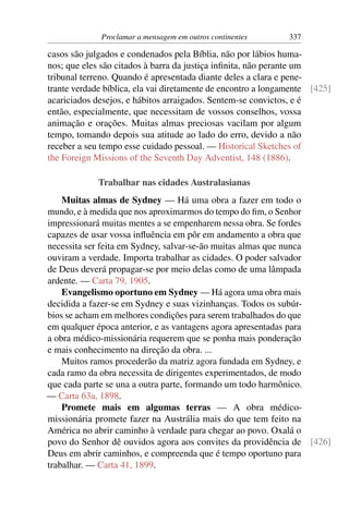 Proclamar a mensagem em outros continentes       337

casos são julgados e condenados pela Bíblia, não por lábios huma-
nos; que eles são citados à barra da justiça inﬁnita, não perante um
tribunal terreno. Quando é apresentada diante deles a clara e pene-
trante verdade bíblica, ela vai diretamente de encontro a longamente [425]
acariciados desejos, e hábitos arraigados. Sentem-se convictos, e é
então, especialmente, que necessitam de vossos conselhos, vossa
animação e orações. Muitas almas preciosas vacilam por algum
tempo, tomando depois sua atitude ao lado do erro, devido a não
receber a seu tempo esse cuidado pessoal. — Historical Sketches of
the Foreign Missions of the Seventh Day Adventist, 148 (1886).

             Trabalhar nas cidades Australasianas
    Muitas almas de Sydney — Há uma obra a fazer em todo o
mundo, e à medida que nos aproximarmos do tempo do ﬁm, o Senhor
impressionará muitas mentes a se empenharem nessa obra. Se fordes
capazes de usar vossa inﬂuência em pôr em andamento a obra que
necessita ser feita em Sydney, salvar-se-ão muitas almas que nunca
ouviram a verdade. Importa trabalhar as cidades. O poder salvador
de Deus deverá propagar-se por meio delas como de uma lâmpada
ardente. — Carta 79, 1905.
    Evangelismo oportuno em Sydney — Há agora uma obra mais
decidida a fazer-se em Sydney e suas vizinhanças. Todos os subúr-
bios se acham em melhores condições para serem trabalhados do que
em qualquer época anterior, e as vantagens agora apresentadas para
a obra médico-missionária requerem que se ponha mais ponderação
e mais conhecimento na direção da obra. ...
    Muitos ramos procederão da matriz agora fundada em Sydney, e
cada ramo da obra necessita de dirigentes experimentados, de modo
que cada parte se una a outra parte, formando um todo harmônico.
— Carta 63a, 1898.
    Promete mais em algumas terras — A obra médico-
missionária promete fazer na Austrália mais do que tem feito na
América no abrir caminho à verdade para chegar ao povo. Oxalá o
povo do Senhor dê ouvidos agora aos convites da providência de [426]
Deus em abrir caminhos, e compreenda que é tempo oportuno para
trabalhar. — Carta 41, 1899.
 