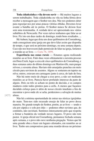 338                         Evangelismo

          Toda cidadezinha e vila devem ouvir — Há muitos lugares a
      serem trabalhados. Toda cidadezinha ou vila na linha férrea deve
      receber a mensagem que o Senhor nos deu. Não nos podemos deter
      para regozijar-nos por umas poucas vitórias obtidas. Devemos levar
      avante a batalha até às portas. O Senhor nunca Se deixou ﬁcar
      sem uma testemunha. A verdade deve ser apresentada nos vários
      subúrbios de Newcastle. Por vezes talvez tenhamos que falar ao ar
      livre. Fiz isto em duas tardes de domingo, tendo bons resultados. ...
          Há Auburn, lugar que dista uns doze quilômetros de Cooranbong,
      onde conseguiram uma igreja em que devo falar assim que disponha
      de tempo, o que será no próximo domingo, ou uma semana depois.
      Caso não nos houvessem dado permissão de falar na igreja, faríamos
      a reunião ao ar livre. — Carta 76, 1899.
          Experiência nas zonas rurais — Estamos agora realizando
      reuniões ao ar livre. Falei duas vezes ultimamente a noventa pessoas
      em Dora Creek, lugar a cerca de cinco quilômetros de Cooranbong, e
      duas semanas antes do último domingo em Martinsville, num parque
      relvoso, a sessenta almas. Haviam sido arranjadas pranchas em meio
      círculo para servirem de assentos. Alguns se sentaram em tapetes na
      relva; outros, estavam em carruagens junto à cerca, do lado de fora.
          Não há outro meio de chegar a esse povo, a não ser mediante
      reuniões ao ar livre. Parecia haver profundo interesse da parte de
      alguns. Dois ou três se acham no ponto de decisão, e os campos
      maduros estão todos prontos para a ceifa. A menos que façamos
      decidido esforço para ir além de nosso círculo imediato a ﬁm de
      encontrar o povo onde ele se acha, perderemos a salvação de muitas
[427] almas.
          Não há a mínima oportunidade de entrar nas rústicas igrejinhas
      do mato. Tem-nos sido recusado ensejo de falar ao povo dessa
      maneira. No grande templo do Senhor, porém, ao ar livre — tendo o
      céu por cúpula e o solo por chão — podemos obter ouvintes que, do
      contrário, não ouviriam. Sentimos intensamente pelo que respeita
      a ﬁrmar a bandeira da verdade nesses lugares. O povo não tem
      pastor. A igreja oﬁcial em Cooranbong, permanece fechada semana
      após semana, e o povo não ouve nenhuma pregação. Vemos que há
      uma grande obra a fazer em lugares afastados, em reuniões ao ar
      livre. Tenho um compromisso para uma reunião dessas no próximo
 