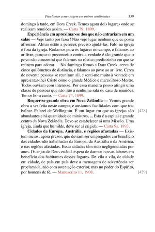 Proclamar a mensagem em outros continentes        339

domingo à tarde, em Dora Creek. Temos agora dois lugares onde se
realizam reuniões assim. — Carta 79, 1899.
     Experiência em aproximar-se dos que não entrariam em um
salão — Vejo tanto por fazer! Não vejo lugar nenhum que eu possa
afrouxar. Almas estão a perecer, preciso ajudá-las. Falo na igreja
e fora da igreja. Rodamos para os lugares no campo, e falamos ao
ar livre, porque o preconceito contra a verdade é tão grande que o
povo não consentirá que falemos no rústico prediozinho em que se
reúnem para adorar. ... No domingo fomos a Dora Creek, cerca de
cinco quilômetros de distância, e falamos ao povo ao ar livre. Cerca
de noventa pessoas se reuniram ali, e senti-me muito à vontade em
apresentar-lhes Cristo como o grande Médico e maravilhoso Mestre.
Todos ouviam com interesse. Por essa maneira posso atingir uma
classe de pessoas que não irão a nenhuma sala ou casa de reuniões.
Temos bom canto. — Carta 74, 1899.
     Requer-se grande obra em Nova Zelândia — Vemos grande
obra a ser feita neste campo, e ansiamos facilidades com que tra-
balhar. Falarei de Wellington. É um lugar em que as igrejas são [428]
abundantes e há quantidade de ministros. ... Esta é a capital e grande
centro da Nova Zelândia. Deve-se estabelecer aí uma Missão. Uma
igreja, ainda que humilde, deve ser aí erigida. — Carta 9a, 1893.
     Cidades da Europa, Austrália, e regiões afastadas — Exis-
tem meios, agora presos, que deviam ser empregados em benefício
das cidades não trabalhadas da Europa, da Austrália e da América,
e nas regiões afastadas. Essas cidades têm sido negligenciadas por
anos. Os anjos de Deus estão à espera de darmos nossos labores em
benefício dos habitantes desses lugares. De vila a vila, de cidade
em cidade, de país em país deve a mensagem de advertência ser
proclamada, não com ostentação exterior, mas no poder do Espírito,
por homens de fé. — Manuscrito 11, 1908.                               [429]
 