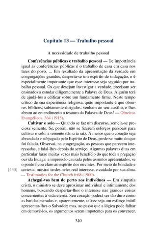 Capítulo 13 — Trabalho pessoal

                       A necessidade de trabalho pessoal
          Conferências públicas e trabalho pessoal — De importância
      igual às conferências públicas é o trabalho de casa em casa nos
      lares do povo. ... Em resultado da apresentação da verdade em
      congregações grandes, desperta-se um espírito de indagação, e é
      especialmente importante que esse interesse seja seguido por tra-
      balho pessoal. Os que desejam investigar a verdade, precisam ser
      ensinados a estudar diligentemente a Palavra de Deus. Alguém terá
      de ajudá-los a ediﬁcar sobre um fundamento ﬁrme. Neste tempo
      crítico de sua experiência religiosa, quão importante é que obrei-
      ros bíblicos, sabiamente dirigidos, venham ao seu auxílio, e lhes
      abram ao entendimento o tesouro da Palavra de Deus! — Obreiros
      Evangélicos, 364 (1915).
          Cultivar o solo — Quando se faz um discurso, semeia-se pre-
      ciosa semente. Se, porém, não se ﬁzerem esforços pessoais para
      cultivar o solo, a semente não cria raiz. A menos que o coração seja
      abrandado e subjugado pelo Espírito de Deus, perde-se muito do que
      foi falado. Observai, na congregação, as pessoas que parecem inte-
      ressadas, e falai-lhes depois do serviço. Algumas palavras ditas em
      particular farão muitas vezes mais benefício do que toda a pregação
      ouvida Indagai a impressão causada pelos assuntos apresentados, se
      o ponto ﬁcou claro ao espírito dos ouvintes. Por meio de bondade e
[430] cortesia, mostrai terdes neles real interesse, e cuidado por sua alma.
      — Testimonies for the Church 6:68 (1900).
          Achegai-vos bem de perto aos indivíduos — Em simpatia
      cristã, o ministro se deve aproximar individual e intimamente dos
      homens, buscando despertar-lhes o interesse nas grandes coisas
      concernentes à vida eterna. Seu coração poderá ser tão duro como
      as batidas estradas e, aparentemente, talvez seja um esforço inútil
      apresentar-lhes o Salvador; mas, ao passo que a lógica pode falhar
      em demovê-los, os argumentos serem impotentes para os convencer,

                                       340
 