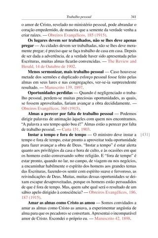Trabalho pessoal                   341

o amor de Cristo, revelado no ministério pessoal, pode abrandar o
coração empedernido, de maneira que a semente da verdade venha a
criar raízes. — Obreiros Evangélicos, 185 (1915).
    Os lugares devem ser trabalhados, não se lhes deve apenas
pregar — As cidades devem ser trabalhadas, não se lhes deve mera-
mente pregar; é preciso que se faça trabalho de casa em casa. Depois
de ser dada a advertência, de a verdade haver sido apresentada pelas
Escrituras, muitas almas ﬁcarão convencidas. — The Review and
Herald, 14 de Outubro de 1902.
    Menos sermonizar, mais trabalho pessoal — Caso houvesse
metade dos sermões e duplicado esforço pessoal fosse feito pelas
almas em seus lares e nas congregações, ver-se-ia surpreendente
resultado. — Manuscrito 139, 1897.
    Oportunidades perdidas — Quando é negligenciado o traba-
lho pessoal, perdem-se muitas preciosas oportunidades, as quais,
se fossem aproveitadas, fariam avançar a obra decididamente. —
Obreiros Evangélicos, 360 (1915).
    Almas a perecer por falta de trabalho pessoal — Podemos
dirigir palavras de animação àqueles com quem nos encontramos.
“A palavra a seu tempo quão boa é!” Almas estão a perecer por falta
de trabalho pessoal. — Carta 151, 1903.
    Instar a tempo e fora de tempo — O ministro deve instar a [431]
tempo e fora de tempo, estar pronto a aproveitar toda oportunidade
para fazer avançar a obra de Deus. “Instar a tempo” é estar alerta
quanto aos privilégios da casa e hora de culto, e às ocasiões em que
os homens estão conversando sobre religião. E “fora de tempo” é
estar pronto, quando no lar, no campo, de viagem ou nos negócios,
a encaminhar habilmente o espírito dos homens aos grandes temas
das Escrituras, fazendo-os sentir com espírito suave e fervoroso, as
reivindicações de Deus. Muitas, muitas dessas oportunidades se dei-
xam escapar desaproveitadas, porque os homens estão persuadidos
de que é fora de tempo. Mas, quem sabe qual será o resultado de um
sábio apelo dirigido à consciência? — Obreiros Evangélicos, 186,
187 (1915).
    Amar as almas como Cristo as amou — Somos convidados a
amar as almas como Cristo as amava, a experimentar angústia de
alma para que os pecadores se convertam. Apresentai o incomparável
amor de Cristo. Escondei o próprio eu. — Manuscrito 42, 1898.
 
