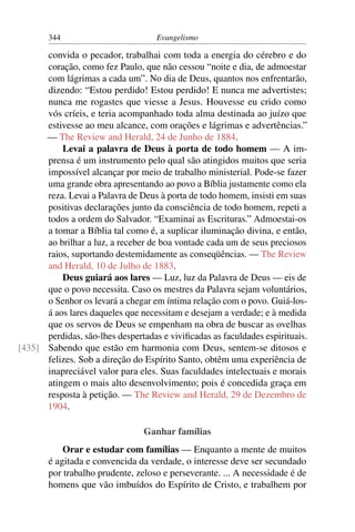 344                          Evangelismo

      convida o pecador, trabalhai com toda a energia do cérebro e do
      coração, como fez Paulo, que não cessou “noite e dia, de admoestar
      com lágrimas a cada um”. No dia de Deus, quantos nos enfrentarão,
      dizendo: “Estou perdido! Estou perdido! E nunca me advertistes;
      nunca me rogastes que viesse a Jesus. Houvesse eu crido como
      vós críeis, e teria acompanhado toda alma destinada ao juízo que
      estivesse ao meu alcance, com orações e lágrimas e advertências.”
      — The Review and Herald, 24 de Junho de 1884.
          Levai a palavra de Deus à porta de todo homem — A im-
      prensa é um instrumento pelo qual são atingidos muitos que seria
      impossível alcançar por meio de trabalho ministerial. Pode-se fazer
      uma grande obra apresentando ao povo a Bíblia justamente como ela
      reza. Levai a Palavra de Deus à porta de todo homem, insisti em suas
      positivas declarações junto da consciência de todo homem, repeti a
      todos a ordem do Salvador. “Examinai as Escrituras.” Admoestai-os
      a tomar a Bíblia tal como é, a suplicar iluminação divina, e então,
      ao brilhar a luz, a receber de boa vontade cada um de seus preciosos
      raios, suportando destemidamente as conseqüências. — The Review
      and Herald, 10 de Julho de 1883.
          Deus guiará aos lares — Luz, luz da Palavra de Deus — eis de
      que o povo necessita. Caso os mestres da Palavra sejam voluntários,
      o Senhor os levará a chegar em íntima relação com o povo. Guiá-los-
      á aos lares daqueles que necessitam e desejam a verdade; e à medida
      que os servos de Deus se empenham na obra de buscar as ovelhas
      perdidas, são-lhes despertadas e viviﬁcadas as faculdades espirituais.
[435] Sabendo que estão em harmonia com Deus, sentem-se ditosos e
      felizes. Sob a direção do Espírito Santo, obtêm uma experiência de
      inapreciável valor para eles. Suas faculdades intelectuais e morais
      atingem o mais alto desenvolvimento; pois é concedida graça em
      resposta à petição. — The Review and Herald, 29 de Dezembro de
      1904.

                                 Ganhar famílias
           Orar e estudar com famílias — Enquanto a mente de muitos
       é agitada e convencida da verdade, o interesse deve ser secundado
       por trabalho prudente, zeloso e perseverante. ... A necessidade é de
       homens que vão imbuídos do Espírito de Cristo, e trabalhem por
 