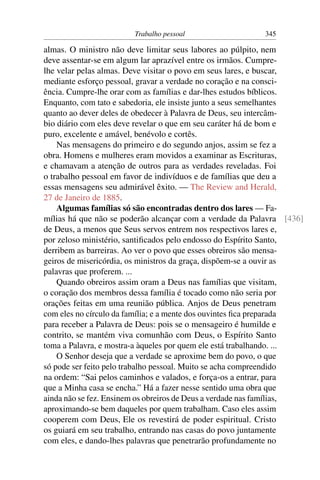 Trabalho pessoal                  345

almas. O ministro não deve limitar seus labores ao púlpito, nem
deve assentar-se em algum lar aprazível entre os irmãos. Cumpre-
lhe velar pelas almas. Deve visitar o povo em seus lares, e buscar,
mediante esforço pessoal, gravar a verdade no coração e na consci-
ência. Cumpre-lhe orar com as famílias e dar-lhes estudos bíblicos.
Enquanto, com tato e sabedoria, ele insiste junto a seus semelhantes
quanto ao dever deles de obedecer à Palavra de Deus, seu intercâm-
bio diário com eles deve revelar o que em seu caráter há de bom e
puro, excelente e amável, benévolo e cortês.
    Nas mensagens do primeiro e do segundo anjos, assim se fez a
obra. Homens e mulheres eram movidos a examinar as Escrituras,
e chamavam a atenção de outros para as verdades reveladas. Foi
o trabalho pessoal em favor de indivíduos e de famílias que deu a
essas mensagens seu admirável êxito. — The Review and Herald,
27 de Janeiro de 1885.
    Algumas famílias só são encontradas dentro dos lares — Fa-
mílias há que não se poderão alcançar com a verdade da Palavra [436]
de Deus, a menos que Seus servos entrem nos respectivos lares e,
por zeloso ministério, santiﬁcados pelo endosso do Espírito Santo,
derribem as barreiras. Ao ver o povo que esses obreiros são mensa-
geiros de misericórdia, os ministros da graça, dispõem-se a ouvir as
palavras que proferem. ...
    Quando obreiros assim oram a Deus nas famílias que visitam,
o coração dos membros dessa família é tocado como não seria por
orações feitas em uma reunião pública. Anjos de Deus penetram
com eles no círculo da família; e a mente dos ouvintes ﬁca preparada
para receber a Palavra de Deus: pois se o mensageiro é humilde e
contrito, se mantém viva comunhão com Deus, o Espírito Santo
toma a Palavra, e mostra-a àqueles por quem ele está trabalhando. ...
    O Senhor deseja que a verdade se aproxime bem do povo, o que
só pode ser feito pelo trabalho pessoal. Muito se acha compreendido
na ordem: “Sai pelos caminhos e valados, e força-os a entrar, para
que a Minha casa se encha.” Há a fazer nesse sentido uma obra que
ainda não se fez. Ensinem os obreiros de Deus a verdade nas famílias,
aproximando-se bem daqueles por quem trabalham. Caso eles assim
cooperem com Deus, Ele os revestirá de poder espiritual. Cristo
os guiará em seu trabalho, entrando nas casas do povo juntamente
com eles, e dando-lhes palavras que penetrarão profundamente no
 