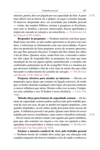 Trabalho pessoal                      347

ministro, porém, deve ser julgado por sua capacidade de falar. A parte [438]
mais difícil vem ao deixar ele o púlpito, no regar a semente lançada.
O interesse despertado deve ser secundado por trabalho pessoal
— visitar, dar estudos bíblicos, ensinar a pesquisar as Escrituras,
orar com as famílias e pessoas interessadas, buscar aprofundar a
impressão causada no coração e na consciência. — Testimonies for
the Church 5:255 (1885).
     Responder às perguntas — Nenhum ministro está bem apare-
lhado para sua obra, se não souber aproximar-se do povo em seus
lares, e relacionar-se intimamente com suas necessidades. O povo
deve ter permissão de fazer perguntas acerca de assuntos apresenta-
dos que lhes pareçam obscuros. Cumpre pôr-lhes diante dos olhos
a luz de Deus. Quantas vezes, sendo feito isto, e havendo o minis-
tro sido capaz de responder-lhes às perguntas, há como que uma
inundação de luz em algum espírito entenebrecido, e corações são
confortados juntamente na fé do evangelho! Esta é a maneira por
que devemos trabalhar a ﬁm de a luz raiar na mente dos que estão
buscando o conhecimento do caminho da salvação. — The Review
and Herald, 19 de Abril de 1892.
     Preparar obreiros para atender ao interesse — Devem ser
preparados agora alguns que estejam em ligação convosco, de modo
que, se fordes chamado a qualquer outro lugar, eles possam continuar
a exercer inﬂuência que atraia. Oremos sobre esse assunto. Cumpre-
nos orar, trabalhar e crer. O Senhor é nossa eﬁciência. — Carta 376,
1906.
     Método eﬁcaz para homens de capacidade comum — Os ho-
mens de capacidade comum podem realizar mais pelo trabalho pes-
soal de casa em casa, do que se pondo em lugares populares, com
grandes dispêndios, ou em salões aonde procuram atrair massas de
gente. A inﬂuência pessoal é um poder. Quanto mais direto for nosso
trabalho por nossos semelhantes, tanto maior o benefício realizado. [439]
... Deveis entrar em íntimo contato com aqueles por quem trabalhais,
para que, não somente vos ouçam a voz, mas vos apertem a mão,
aprendam vossos princípios, e sintam vossa simpatia. — The Review
and Herald, 8 de Dezembro de 1885.
     Ensinar a maneira saudável de viver pelo trabalho pessoal
— Nenhum mestre da verdade deve achar que sua educação está
completa enquanto não houver estudado as leis da saúde e conhecer a
 