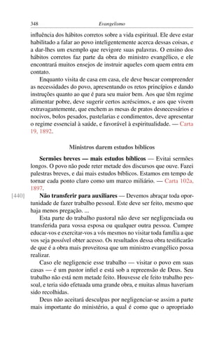 348                          Evangelismo

       inﬂuência dos hábitos corretos sobre a vida espiritual. Ele deve estar
       habilitado a falar ao povo inteligentemente acerca dessas coisas, e
       a dar-lhes um exemplo que revigore suas palavras. O ensino dos
       hábitos corretos faz parte da obra do ministro evangélico, e ele
       encontrará muitos ensejos de instruir aqueles com quem entra em
       contato.
           Enquanto visita de casa em casa, ele deve buscar compreender
       as necessidades do povo, apresentando os retos princípios e dando
       instruções quanto ao que é para seu maior bem. Aos que têm regime
       alimentar pobre, deve sugerir certos acréscimos, e aos que vivem
       extravagantemente, que enchem as mesas de pratos desnecessários e
       nocivos, bolos pesados, pastelarias e condimentos, deve apresentar
       o regime essencial à saúde, e favorável à espiritualidade. — Carta
       19, 1892.

                       Ministros darem estudos bíblicos
          Sermões breves — mais estudos bíblicos — Evitai sermões
      longos. O povo não pode reter metade dos discursos que ouve. Fazei
      palestras breves, e dai mais estudos bíblicos. Estamos em tempo de
      tornar cada ponto claro como um marco miliário. — Carta 102a,
      1897.
[440]     Não transferir para auxiliares — Devemos abraçar toda opor-
      tunidade de fazer trabalho pessoal. Este deve ser feito, mesmo que
      haja menos pregação. ...
          Esta parte do trabalho pastoral não deve ser negligenciada ou
      transferida para vossa esposa ou qualquer outra pessoa. Cumpre
      educar-vos e exercitar-vos a vós mesmos no visitar toda família a que
      vos seja possível obter acesso. Os resultados dessa obra testiﬁcarão
      de que é a obra mais proveitosa que um ministro evangélico possa
      realizar.
          Caso ele negligencie esse trabalho — visitar o povo em suas
      casas — é um pastor inﬁel e está sob a repreensão de Deus. Seu
      trabalho não está nem metade feito. Houvesse ele feito trabalho pes-
      soal, e teria sido efetuada uma grande obra, e muitas almas haveriam
      sido recolhidas.
          Deus não aceitará desculpas por negligenciar-se assim a parte
      mais importante do ministério, a qual é como que o apropriado
 