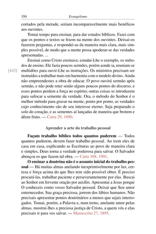 350                         Evangelismo

      cortados pela metade, seriam incomparavelmente mais benéﬁcos
      aos ouvintes.
          Tomai tempo para ensinar, para dar estudos bíblicos. Fazei com
      que os pontos e textos se ﬁxem na mente dos ouvintes. Deixai-os
      fazerem perguntas, e respondei-as da maneira mais clara, mais sim-
      ples possível, de modo que a mente possa apoderar-se das verdades
      apresentadas. ...
          Ensinai como Cristo ensinava; estudai-Lhe o exemplo, os méto-
      dos de ensino. Ele fazia poucos sermões, porém aonde ia, reuniam-se
[442] multidões para ouvir-Lhe as instruções. Os ministros precisam ser
      instruídos a trabalhar mais em harmonia com o modelo divino. Ainda
      não empreendestes a obra de educar. O povo ouvirá sermão após
      sermão, e não pode reter senão alguns poucos pontos do discurso, e
      esses pontos perdem a força no espírito; outras coisas se introduzem
      para sufocar a semente da verdade. Ora, o método do Senhor é o
      melhor método para gravar na mente, ponto por ponto, as verdades
      cujo conhecimento são de seu interesse eterno. Seja preparado o
      solo do coração, e as sementes aí lançadas de maneira que brotem e
      dêem fruto. — Carta 29, 1890.

                     Aprender a arte do trabalho pessoal
           Façam trabalho bíblico todos quantos puderem — Todos
       quantos puderem, devem fazer trabalho pessoal. Ao irem eles de
       casa em casa, explicando as Escrituras ao povo de maneira clara
       e simples, Deus torna a verdade poderosa para salvar. O Salvador
       abençoa os que fazem tal obra. — Carta 108, 1901.
           O ensinar a doutrina não é o assunto inicial do trabalho pes-
       soal — Há muitas almas anelando inexprimivelmente por luz, cer-
       teza e força acima do que lhes tem sido possível obter. É preciso
       procurá-las, trabalhar paciente e perseverantemente por elas. Buscai
       ao Senhor em fervente oração por auxílio. Apresentai a Jesus porque
       O conheceis como vosso Salvador pessoal. Deixai que Seu amor
       enternecedor, Sua graça preciosa, jorrem dos lábios humanos. Não
       precisais apresentar pontos doutrinários a menos que sejais interro-
       gados. Tomai, porém, a Palavra e, num terno, anelante amor pelas
       almas, mostrai-lhes a preciosa justiça de Cristo, a quem vós e elas
       precisais ir para vos salvar. — Manuscrito 27, 1895.
 