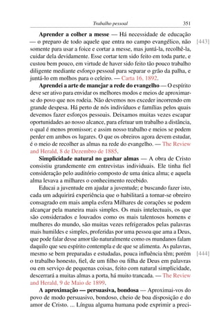 Trabalho pessoal                  351

    Aprender a colher a messe — Há necessidade de educação
— o preparo de todo aquele que entra no campo evangélico, não [443]
somente para usar a foice e cortar a messe, mas juntá-la, recolhê-la,
cuidar dela devidamente. Esse cortar tem sido feito em toda parte, e
custou bem pouco, em virtude de haver sido feito tão pouco trabalho
diligente mediante esforço pessoal para separar o grão da palha, e
juntá-lo em molhos para o celeiro. — Carta 16, 1892.
    Aprendei a arte de manejar a rede do evangelho — O espírito
deve ser ativo para envidar os melhores modos e meios de aproximar-
se do povo que nos rodeia. Não devemos nos exceder incorrendo em
grande despesa. Há perto de nós indivíduos e famílias pelos quais
devemos fazer esforços pessoais. Deixamos muitas vezes escapar
oportunidades ao nosso alcance, para efetuar um trabalho a distância,
o qual é menos promissor; e assim nosso trabalho e meios se podem
perder em ambos os lugares. O que os obreiros agora devem estudar,
é o meio de recolher as almas na rede do evangelho. — The Review
and Herald, 8 de Dezembro de 1885.
    Simplicidade natural no ganhar almas — A obra de Cristo
consistiu grandemente em entrevistas individuais. Ele tinha ﬁel
consideração pelo auditório composto de uma única alma; e aquela
alma levava a milhares o conhecimento recebido.
    Educai a juventude em ajudar a juventude; e buscando fazer isto,
cada um adquirirá experiência que o habilitará a tornar-se obreiro
consagrado em mais ampla esfera Milhares de corações se podem
alcançar pela maneira mais simples. Os mais intelectuais, os que
são considerados e louvados como os mais talentosos homens e
mulheres do mundo, são muitas vezes refrigerados pelas palavras
mais humildes e simples, proferidas por uma pessoa que ama a Deus,
que pode falar desse amor tão naturalmente como os mundanos falam
daquilo que seu espírito contempla e de que se alimenta. As palavras,
mesmo se bem preparadas e estudadas, pouca inﬂuência têm; porém [444]
o trabalho honesto, ﬁel, de um ﬁlho ou ﬁlha de Deus em palavras
ou em serviço de pequenas coisas, feito com natural simplicidade,
descerrará a muitas almas a porta, há muito trancada. — The Review
and Herald, 9 de Maio de 1899.
    A aproximação — persuasiva, bondosa — Aproximai-vos do
povo de modo persuasivo, bondoso, cheio de boa disposição e do
amor de Cristo. ... Língua alguma humana pode exprimir a preci-
 