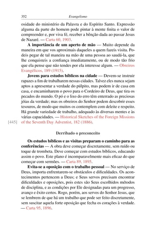 352                         Evangelismo

      osidade do ministério da Palavra e do Espírito Santo. Expressão
      alguma da parte do homem pode pintar à mente ﬁnita o valor de
      compreender e, por viva fé, receber a bênção dada ao passar Jesus
      de Nazaré. — Carta 60, 1903.
          A importância de um aperto de mão — Muito depende da
      maneira em que vos aproximais daqueles a quem fazeis visita. Po-
      deis pegar de tal maneira na mão de uma pessoa ao saudá-la, que
      lhe conquisteis a conﬁança imediatamente, ou de modo tão frio
      que ela pense que não tendes por ela interesse algum. — Obreiros
      Evangélicos, 189 (1915).
          Jovens para estudos bíblicos na cidade — Devem-se instruir
      rapazes a ﬁm de trabalharem nessas cidades. Talvez eles nunca sejam
      aptos a apresentar a verdade do púlpito, mas podem ir de casa em
      casa, e encaminharem o povo para o Cordeiro de Deus, que tira os
      pecados do mundo. O pó e o lixo do erro têm enterrado as preciosas
      jóias da verdade; mas os obreiros do Senhor podem descobrir esses
      tesouros, de modo que muitos os contemplem com deleite e respeito.
      Há grande variedade de trabalho, adequado às diversas mentes e às
      várias capacidades. — Historical Sketches of the Foreign Missions
[445] of the Seventh Day Adventist, 182 (1886).

                           Derribado o preconceito
           Os estudos bíblicos e as visitas preparam o caminho para as
       conferências — A obra deve começar discretamente, sem ruído ou
       toque de trombeta. Deve começar com estudos bíblicos, educando
       assim o povo. Este plano é incomparavelmente mais eﬁcaz do que
       começar com sermões. — Carta 89, 1895.
           Evita-se a oposição com o trabalho pessoal — No serviço de
       Deus, importa enfrentarem-se obstáculos e diﬁculdades. Os acon-
       tecimentos pertencem a Deus; e Seus servos precisam encontrar
       diﬁculdades e oposições, pois estes são Seus escolhidos métodos
       de disciplina, e as condições por Ele designadas para um progresso,
       avanço e êxito certos. Rogo, porém, aos servos do Senhor Jesus, que
       se lembrem de que há um trabalho que pode ser feito discretamente,
       sem suscitar aquela forte oposição que fecha os corações à verdade.
       — Carta 95, 1896.
 