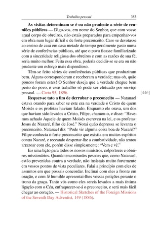 Trabalho pessoal                      353

    As visitas determinam se é ou não prudente a série de reu-
niões públicas — Digo-vos, em nome do Senhor, que com vosso
atual corpo de obreiros, não estais preparados para empenhar-vos
em obra num lugar difícil e de forte preconceito. Caso se devotasse
ao ensino de casa em casa metade do tempo geralmente gasto numa
série de conferências públicas, até que o povo ﬁcasse familiarizado
com a sinceridade religiosa dos obreiros e com as razões de sua fé,
seria muito melhor. Feita essa obra, poderia decidir-se se era ou não
prudente um esforço mais dispendioso.
    Têm-se feito séries de conferências públicas que produziram
bem. Alguns corresponderam e receberam a verdade; mas oh, quão
poucos foram estes! O Senhor deseja que a verdade chegue bem
perto do povo, e esse trabalho só pode ser efetuado por serviço
pessoal. — Carta 95, 1896.                                             [446]
    Requer-se tato a ﬁm de derrubar o preconceito — Natanael
estava orando para saber se este era na verdade o Cristo de quem
Moisés e os profetas haviam falado. Enquanto ele orava, um dos
que haviam sido levados a Cristo, Filipe, chamou-o, e disse: “Have-
mos achado Aquele de quem Moisés escreveu na lei, e os profetas:
Jesus de Nazaré, ﬁlho de José.” Notai quão depressa se levanta o
preconceito. Natanael diz: “Pode vir alguma coisa boa de Nazaré?”
Filipe conhecia o forte preconceito que existia em muitos espíritos
contra Nazaré, e receando despertar-lhe a combatividade, não tentou
arrazoar com ele, porém disse simplesmente: “Vem e vê.”
    Eis uma lição para todos os nossos ministros, colportores e obrei-
ros missionários. Quando encontrardes pessoas que, como Natanael,
estão prevenidas contra a verdade, não insistais muito fortemente
em vossos pontos de vista peculiares. Falai a princípio com eles de
assuntos em que possais concordar. Inclinai com eles a fronte em
oração, e com fé humilde apresentai-lhes vossas petições perante o
trono da graça. Tanto vós como eles sereis levados a mais íntima
ligação com o Céu, enfraquecer-se-á o preconceito, e será mais fácil
chegar ao coração. — Historical Sketches of the Foreign Missions
of the Seventh Day Adventist, 149 (1886).
 