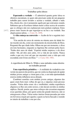 354                         Evangelismo

                             Trabalhar pelos idosos
          Esperando a verdade — É admirável quanta gente idosa os
      obreiros encontram, os quais não precisam senão de um pequeno
      trabalho para serem levados a aceitar a verdade, sábado e tudo.
      Ora, dizem eles, isto é justamente aquilo por que estávamos orando.
      Sabíamos que as Escrituras tinham muito a dizer acerca de assuntos
      que os clérigos não nos explanavam nem podiam explanar. Estes
[447] pouco mais fazem do que regozijar-se na luz e na verdade. Sua
      alegria parece plena. — Carta 18, 1898.
          A vida começa na conversão — Acabo de ler o seguinte inci-
      dente:
          “Um ancião de cerca de setenta ou oitenta anos de idade foi-
      me trazido um dia, como um monumento da misericórdia de Deus.
      Perguntei-lhe que idade tinha. Olhou-me por um momento, e disse
      em tons hesitantes, enquanto as lágrimas lhe corriam pelas faces:
      ‘Tenho dois anos de idade.’ Exprimi minha surpresa, e ele disse
      então: ‘Ah, até dois anos atrás, vivi a vida de um morto. Nunca
      soube o que era viver até que me encontrei com a vida que está
      escondida com Cristo em Deus.’” — Carta 160, 1903.

        A experiência de Ellen G. White e seus métodos como obreira
                             no trabalho pessoal
           Uma experiência primitiva — A realidade da verdadeira con-
       versão me parecia tão positiva, que me sentia na disposição de ajudar
       minhas jovens amigas a virem para a luz, e em toda oportunidade
       exercia minha inﬂuência nessa direção.
           Combinei reuniões com minhas jovens amigas, algumas das
       quais eram bem mais velhas do que eu, e algumas eram pessoas
       casadas. Várias delas eram vãs e irreﬂetidas; minha experiência
       aﬁgurava-se-lhes um conto ocioso, e não davam ouvidos às minhas
       súplicas. Decidi, porém, que meus esforços não cessariam enquanto
       essas queridas almas, por quem sentia tão grande interesse, não se
       entregassem a Deus. Várias noites inteiras foram passadas por mim
       em fervorosa oração por aquelas a quem eu havia buscado e reunido
       no intuito de trabalhar e orar por elas.
 
