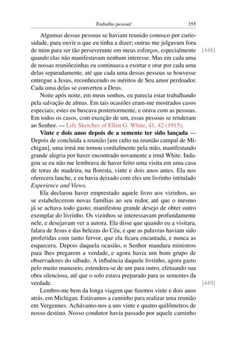 Trabalho pessoal                     355

    Algumas dessas pessoas se haviam reunido conosco por curio-
sidade, para ouvir o que eu tinha a dizer; outras me julgavam fora
de mim para ser tão perseverante em meus esforços, especialmente [448]
quando elas não manifestavam nenhum interesse. Mas em cada uma
de nossas reuniõezinhas eu continuava a exortar e orar por cada uma
delas separadamente, até que cada uma dessas pessoas se houvesse
entregue a Jesus, reconhecendo os méritos de Seu amor perdoador.
Cada uma delas se converteu a Deus.
    Noite após noite, em meus sonhos, eu parecia estar trabalhando
pela salvação de almas. Em tais ocasiões eram-me mostrados casos
especiais; estes eu buscava posteriormente, e orava com as pessoas.
Em todos os casos, com exceção de um, essas pessoas se renderam
ao Senhor. — Life Sketches of Ellen G. White, 41, 42 (1915).
    Vinte e dois anos depois de a semente ter sido lançada —
Depois de concluída a reunião [um culto na reunião campal de Mi-
chigan], uma irmã me tomou cordialmente pela mão, manifestando
grande alegria por haver encontrado novamente a irmã White. Inda-
gou se eu não me lembrava de haver feito uma visita em uma casa
de toras de madeira, na ﬂoresta, vinte e dois anos antes. Ela nos
oferecera lanche, e eu havia deixado com eles um livrinho intitulado
Experience and Views.
    Ela declarou haver emprestado aquele livro aos vizinhos, ao
se estabelecerem novas famílias ao seu redor, até que o mesmo
já se achava todo gasto; manifestou grande desejo de obter outro
exemplar do livrinho. Os vizinhos se interessavam profundamente
nele, e desejavam ver a autora. Ela disse que quando eu a visitara,
falara de Jesus e das belezas do Céu, e que as palavras haviam sido
proferidas com tanto fervor, que ela ﬁcara encantada, e nunca as
esquecera. Depois daquela ocasião, o Senhor mandara ministros
para lhes pregarem a verdade, e agora havia um bom grupo de
observadores do sábado. A inﬂuência daquele livrinho, agora gasto
pelo muito manuseio, estendera-se de um para outro, efetuando sua
obra silenciosa, até que o solo estava preparado para as sementes da
verdade.                                                             [449]
    Lembro-me bem da longa viagem que ﬁzemos vinte e dois anos
atrás, em Michigan. Estávamos a caminho para realizar uma reunião
em Vergennes. Achávamo-nos a uns vinte e quatro quilômetros de
nosso destino. Nosso condutor havia passado por aquele caminho
 