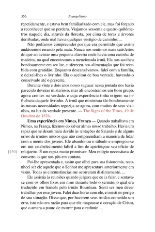 356                         Evangelismo

      repetidamente, e estava bem familiarizado com ele, mas foi forçado
      a reconhecer que se perdera. Viajamos sessenta e quatro quilôme-
      tros naquele dia, através da ﬂoresta, por cima de toras e árvores
      derribadas, onde mal havia qualquer vestígio de caminho. ...
          Não podíamos compreender por que era permitido que assim
      andássemos errando pela mata. Nunca nos sentimos mais satisfeitos
      do que ao avistar uma pequena clareira onde havia uma casinha de
      madeira, na qual encontramos a mencionada irmã. Ela nos acolheu
      bondosamente em seu lar, e ofereceu-nos alimentação que foi rece-
      bida com gratidão. Enquanto descansávamos, falei com a família,
      e deixei-lhes o livrinho. Ela o aceitou de boa vontade, havendo-o
      conservado até o presente.
          Durante vinte e dois anos nosso vaguear nessa jornada nos havia
      parecido deveras misterioso, mas ali encontramos um bom grupo,
      agora crentes na verdade, e cuja experiência tinha origem na in-
      ﬂuência daquele livrinho. A irmã que ministrara tão bondosamente
      às nossas necessidades regozija-se agora, com muitos de seus vizi-
      nhos, na luz da verdade presente. — The Signs of the Times, 19 de
      Outubro de 1876.
          Uma experiência em Nimes, França — Quando trabalhava em
      Nimes, na França, ﬁzemos do salvar almas nosso trabalho. Havia um
      rapaz que se desanimara devido às tentações de Satanás e de alguns
      erros de irmãos nossos que não compreendiam a maneira de lidar
      com a mente dos jovens. Ele abandonou o sábado e empregou-se
      em um estabelecimento fabril a ﬁm de aperfeiçoar seu ofício de
[450] relojoeiro. É um rapaz muito promissor. Meu relógio necessitava de
      conserto, o que nos pôs em contato.
          Fui-lhe apresentada e, assim que olhei para sua ﬁsionomia, reco-
      nheci ser ele aquele que o Senhor me apresentara anteriormente em
      visão. Todas as circunstâncias me ocorreram distintamente. ...
          Ele assistia às reuniões quando julgava que eu ia falar, e sentava-
      se com os olhos ﬁxos em mim durante todo o sermão, o qual era
      traduzido em francês pelo irmão Bourdeau. Senti ser meu dever
      trabalhar por esse jovem. Falei duas horas com ele, e insisti no perigo
      de sua situação. Disse que, por haverem seus irmãos cometido um
      erro, isto não era razão para que ele magoasse o coração de Cristo,
      que o amara a ponto de morrer para o redimir. ...
 