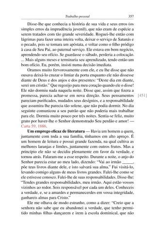 Trabalho pessoal                   357

     Disse-lhe que conhecia a história de sua vida e seus erros (os
simples erros da imprudência juvenil), que não eram de espécie a
serem tratados com tão grande severidade. Roguei-lhe então com
lágrimas para fazer uma inteira volta, deixar o serviço de Satanás e
o pecado, pois se tornara um apóstata, e voltar como o ﬁlho pródigo
à casa de Seu Pai, ao paternal serviço. Ele estava em bom negócio,
aprendendo seu ofício. Se guardasse o sábado, perderia a colocação.
... Mais alguns meses e terminaria seu aprendizado, tendo então um
bom ofício. Eu, porém, insisti numa decisão imediata.
     Oramos muito fervorosamente com ele, e eu lhe disse que não
ousava deixá-lo cruzar o limiar da porta enquanto ele não dissesse
diante de Deus e dos anjos e dos presentes: “Deste dia em diante,
serei um cristão.” Que regozijo para meu coração quando ele o disse!
Ele não dormiu nada naquela noite. Disse que, assim que ﬁzera a
promessa, parecia achar-se em nova direção. Seus pensamentos [451]
pareciam puriﬁcados, mudados seus desígnios, e a responsabilidade
que assumira lhe parecia tão solene, que não podia dormir. No dia
seguinte comunicou a seu patrão que não poderia mais trabalhar
para ele. Dormiu muito pouco por três noites. Sentia-se feliz, muito
grato por haver-lhe o Senhor demonstrado Seu perdão e amor! —
Carta 59, 1886.
     Um emprego eﬁcaz de literatura — Havia um homem a quem,
juntamente com toda a sua família, tínhamos em alto apreço. É
um homem de leitura e possui grande fazenda, na qual cultiva as
melhores laranjas e limões, juntamente com outros frutos. Mas a
princípio ele não se decidiu plenamente em favor da verdade, e
tornou atrás. Falaram-me a esse respeito. Durante a noite, o anjo do
Senhor parecia estar ao meu lado, dizendo: “Vai ao irmão _____,
põe teus livros diante dele, e isto salvará sua alma.” Fui visitá-lo,
levando comigo alguns de meus livros grandes. Falei-lhe como se
ele estivesse conosco. Falei-lhe de suas responsabilidades. Disse-lhe:
“Tendes grandes responsabilidades, meu irmão. Aqui estão vossos
vizinhos ao redor. Sois responsável por cada um deles. Conheceis
a verdade, e, se a amardes e permanecerdes em vossa integridade,
ganhareis almas para Cristo.”
     Ele me olhava de modo estranho, como a dizer: “Creio que a
senhora não sabe que eu abandonei a verdade, que tenho permi-
tido minhas ﬁlhas dançarem e irem à escola dominical, que não
 