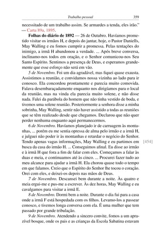 Trabalho pessoal                   359

necessitado de um trabalho assim. Se armardes a tenda, eles irão.”
— Carta 89a, 1895.
    Folhas do diário de 1892 — 26 de Outubro. Havíamos prome-
tido visitar os irmãos H, e depois do jantar, hoje, o Pastor Daniells,
May Walling e eu fomos cumprir a promessa. Pelas tentações do
inimigo, a irmã H abandonou a verdade. ... Após breve conversa,
inclinamo-nos todos em oração, e o Senhor comunicou-nos Seu
Santo Espírito. Sentimos a presença de Deus, e esperamos grande-
mente que esse esforço não será em vão.
    5 de Novembro. Foi um dia agradável, mas ﬁquei quase exausta.
Assistimos a reunião, e convidamos nossa vizinha ao lado para ir
conosco. Ela concordou prontamente e parecia muito comovida.
Falava desembaraçadamente enquanto nos dirigíamos para o local
da reunião, mas na vinda ela parecia muito solene, e não disse
nada. Falei da parábola do homem que não tinha vestido de boda, e
tivemos uma solene reunião. Posteriormente a senhora disse a minha
sobrinha, May Walling, sentir não haver assistido a todas as reuniões
que se têm realizado desde que chegamos. Declarou que não quer
perder nenhuma enquanto aqui permanecermos.
    6 de Novembro. Havíamos planejado ir de carruagem às monta-
nhas, ... porém eu me sentia opressa de alma pelo irmão e a irmã H,
e julguei não poder ir às montanhas e retardar o negócio do Senhor.
Tendo apenas vagas informações, May Walling e eu partimos em [454]
busca da casa do irmão H. ... Conseguimos aﬁnal. Eu disse ao irmão
e à irmã H que fora a ﬁm de falar com eles. Começamos a falar às
duas e meia, e continuamos até às cinco. ... Procurei fazer tudo ao
meu alcance para ajudar a irmã H. Ela chorou quase todo o tempo
em que falamos. Creio que o Espírito do Senhor lhe tocou o coração.
Orei com eles, e deixei-os depois nas mãos de Deus.
    7 de Novembro. Descansei bem durante a noite. Às quatro e
meia ergui-me e pus-me a escrever. Às dez horas, May Walling e eu
cavalgamos para visitar a irmã E.
    8 de Novembro. Dormi bem a noite. Durante o dia fui para a casa
onde a irmã F está hospedada com os ﬁlhos. Levamo-los a passear
conosco, e tivemos longa conversa com ela. É uma mulher que tem
passado por grande tribulação.
    9 de Novembro. Atendendo a sincero convite, fomos a um apra-
zível bosque, onde os pais e as crianças da Escola Sabatina estavam
 