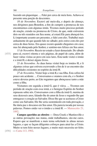 360                          Evangelismo

      fazendo um piquenique. ... Falei por cerca de meia hora. Achava-se
      presente uma porção de descrentes.
          10 de Novembro. Escrevi até meio-dia, e depois do almoço,
      nos dirigimos para Bourdon, a ﬁm de cumprir a promessa de nos
      encontrarmos com algumas irmãs. Tivemos muito precioso período
      de oração, crendo na promessa de Cristo, de que, onde estiverem
      dois ou três reunidos em Seu nome, aí estará Ele para abençoá-los.
      Li importante assunto aos presentes, e falei com eles. Trabalhei mais
      arduamente do que quando falo no sábado; pois estive com eles por
      cerca de duas horas. Era quase escuro quando chegamos em casa;
      mas fui abençoada pelo Senhor, e sentimo-nos felizes em Seu amor.
          11 de Novembro. Receio ter estado a fazer demasiado. De sábado
[455] para cá, escrevi oitenta e seis páginas, de papel de carta, além de
      fazer várias visitas ao povo em seus lares. Esta tarde visitei o irmão
      e a irmã H, e deixei alguns livros.
          21 de Novembro. Às duas horas visitei hoje os irmãos H, e li
      algumas coisas que estivera escrevendo a ﬁm de ir ao encontro das
      diﬁculdades existentes no espírito da irmã H.
          27 de Novembro. Visitei hoje a irmã K e sua ﬁlha. Esta sofreu há
      pouco um acidente. ... Conversamos e oramos com ela, e o Senhor
      esteve deveras perto, ao Lhe rogarmos que abençoasse tanto a mãe
      como a ﬁlha.
          Visitamos em seguida a irmã G, que é viúva. ... Tivemos um
      período de oração com essa irmã, e o benigno Espírito do Senhor
      repousou sobre nós. Conversamos com a ﬁlha da irmã G, menina de
      seus dezesseis anos, falando-lhe do amor de Jesus e rogando-lhe que
      entregasse o coração ao Salvador. Disse-lhe que se aceitasse a Cristo
      como seu Salvador, Ele lhe seria sustentáculo em toda provação, e
      lhe daria paz e descanso em Seu amor. Ela parecia tocada por nossas
      palavras. Fomos então ver o irmão e a irmã H. — Manuscrito 21,
      1892.
          Campos queridos ao obreiro — Dora Creek e Martinsville e
      as outras povoações nas matas, onde trabalhamos, são-me caros.
      Espero que se manifeste a mais terna solicitude às almas nesses
      lugares, e que se façam diligentes esforços para atraí-las a Cristo.
      Muito se tem feito nesses lugares, e muito mais necessita ser feito.
[456] — Carta 113, 1902.
 