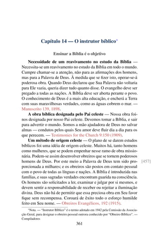Capítulo 14 — O instrutor bíblico*

                       Ensinar a Bíblia é o objetivo
    Necessidade de um reavivamento no estudo da Bíblia —
Necessita-se um reavivamento no estudo da Bíblia em todo o mundo.
Cumpre chamar-se a atenção, não para as aﬁrmações dos homens,
mas para a Palavra de Deus. À medida que se ﬁzer isto, operar-se-á
poderosa obra. Quando Deus declarou que Sua Palavra não voltaria
para Ele vazia, queria dizer tudo quanto disse. O evangelho deve ser
pregado a todas as nações. A Bíblia deve ser aberta perante o povo.
O conhecimento de Deus é a mais alta educação, e encherá a Terra
com suas maravilhosas verdades, como as águas cobrem o mar. —
Manuscrito 139, 1898.
    A obra bíblica designada pelo Pai celeste — Nossa obra foi-
nos designada por nosso Pai celeste. Devemos tomar a Bíblia, e sair
para advertir o mundo. Somos a mão ajudadora de Deus no salvar
almas — condutos pelos quais Seu amor deve ﬂuir dia a dia para os
que perecem. — Testimonies for the Church 9:150 (1909).
    Um método de origem celeste — O plano de se darem estudos
bíblicos foi uma idéia de origem celeste. Muitos há, tanto homens
como mulheres, que se podem empenhar nesse ramo de obra missio-
nária. Podem-se assim desenvolver obreiros que se tornem poderosos
homens de Deus. Por este meio a Palavra de Deus tem sido pro- [457]
porcionada a milhares; e os obreiros são postos em contato pessoal
com o povo de todas as línguas e nações. A Bíblia é introduzida nas
famílias, e suas sagradas verdades encontram guarida na consciência.
Os homens são solicitados a ler, examinar e julgar por si mesmos, e
devem sentir a responsabilidade de receber ou rejeitar a iluminação
divina. Deus não há de permitir que essa preciosa obra em Seu favor
ﬁque sem recompensa. Coroará de êxito todo o esforço humilde
feito em Seu nome. — Obreiros Evangélicos, 192 (1915).
    * Nota. — “Instrutor Bíblico” é o termo adotado em 1942 pela Comissão da Associa-
ção Geral, para designar o obreiro pessoal outrora conhecido por “Obreiro Bíblico”. —
Compiladores
                                        361
 