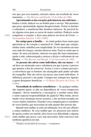 364                                    Evangelismo

      reis que, por essa maneira, salvareis almas em resultado de vosso
      ministério. — The Review and Herald, 12 de Julho de 1906.
          Aproximando-se dos corações pelo interesse nos enfermos —
      Irmãos e irmãs, dedicai-vos ao Senhor para o serviço. Não permitais
      que passe oportunidade alguma desaproveitada. Visitai os doentes
      e sofredores, e manifestai-lhes bondoso interesse. Se possível fa-
      zei alguma coisa para os cercar de maior conforto. Podereis assim
[460] conquistar o coração, e dizer uma palavra em favor de Cristo. —
      Testemunhos Selectos 3:302 (1909).
          Ser amigo para a família — As irmãs podem fazer muito para
      aproximar-se do coração e enternecê-lo. Onde quer que estejais,
      minhas irmãs, trabalhai com simplicidade. Se vos encontrais em uma
      casa onde há crianças, mostrai interesse nelas. Fazei-as sentir que as
      amais. Se uma está doente, oferecei-vos para lhe fazer tratamento;
      ajudai a mãe, sobrecarregada e ansiosa a aliviar o sofrimento de seu
      ﬁlhinho. — The Review and Herald, 11 de Novembro de 1902.
          As pessoas são salvas como indivíduos, não em massa — O
      sal deve ser misturado com a substância em que é posto; é preciso
      que penetre a ﬁm de conservar. Assim, é com o contato pessoal e
      a convivência que os homens são alcançados pelo poder salvador
      do evangelho. Não são salvos em massa, mas como indivíduos. A
      inﬂuência pessoal é um poder. Cumpre-nos achegar-nos àqueles
      a quem desejamos beneﬁciar. — O Maior Discurso de Cristo, 36
      (1896).
          Necessidade de mulheres conselheiras — Se qualquer mulher,
      não importa quem, se põe na dependência de vossa compassiva
      simpatia,* deveis reanimá-la, e encorajá-la, e receber cartas dela,
      e sentir especial responsabilidade de ajudá-la? Meu irmão, deveis
      mudar vossa orientação nesses assuntos, e dar um bom exemplo aos
      vossos irmãos ministros. Guardai vossa simpatia para os membros
      de vossa família, que necessitam de tudo quanto lhes possais dar.
          Quando uma mulher se acha em tribulação, leve ela suas aﬂições
      a outras mulheres. Se essa mulher que vos procurou tem motivo
      de queixa contra seu marido, deve levar essa diﬁculdade a alguma
[461] outra mulher que possa, caso seja necessário, falar convosco sem
      nenhuma aparência do mal.
             * Dirigida   a um presidente de associação. — Compiladores
 