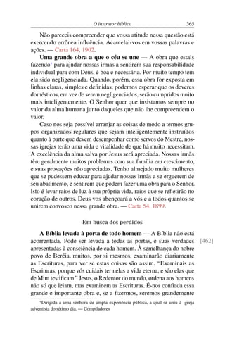 O instrutor bíblico                            365

    Não pareceis compreender que vossa atitude nessa questão está
exercendo errônea inﬂuência. Acautelai-vos em vossas palavras e
ações. — Carta 164, 1902.
    Uma grande obra a que o céu se une — A obra que estais
fazendo* para ajudar nossas irmãs a sentirem sua responsabilidade
individual para com Deus, é boa e necessária. Por muito tempo tem
ela sido negligenciada. Quando, porém, essa obra for exposta em
linhas claras, simples e deﬁnidas, podemos esperar que os deveres
domésticos, em vez de serem negligenciados, serão cumpridos muito
mais inteligentemente. O Senhor quer que insistamos sempre no
valor da alma humana junto daqueles que não lhe compreendem o
valor.
    Caso nos seja possível arranjar as coisas de modo a termos gru-
pos organizados regulares que sejam inteligentemente instruídos
quanto à parte que devem desempenhar como servos do Mestre, nos-
sas igrejas terão uma vida e vitalidade de que há muito necessitam.
A excelência da alma salva por Jesus será apreciada. Nossas irmãs
têm geralmente muitos problemas com sua família em crescimento,
e suas provações não apreciadas. Tenho almejado muito mulheres
que se pudessem educar para ajudar nossas irmãs a se erguerem de
seu abatimento, e sentirem que podem fazer uma obra para o Senhor.
Isto é levar raios de luz à sua própria vida, raios que se reﬂetirão no
coração de outros. Deus vos abençoará a vós e a todos quantos se
unirem convosco nessa grande obra. — Carta 54, 1899.

                         Em busca dos perdidos
   A Bíblia levada à porta de todo homem — A Bíblia não está
acorrentada. Pode ser levada a todas as portas, e suas verdades [462]
apresentadas à consciência de cada homem. À semelhança do nobre
povo de Beréia, muitos, por si mesmos, examinarão diariamente
as Escrituras, para ver se estas coisas são assim. “Examinais as
Escrituras, porque vós cuidais ter nelas a vida eterna, e são elas que
de Mim testiﬁcam.” Jesus, o Redentor do mundo, ordena aos homens
não só que leiam, mas examinem as Escrituras. É-nos conﬁada essa
grande e importante obra e, se a ﬁzermos, seremos grandemente
    * Dirigida a uma senhora de ampla experiência pública, a qual se uniu à igreja
adventista do sétimo dia. — Compiladores
 