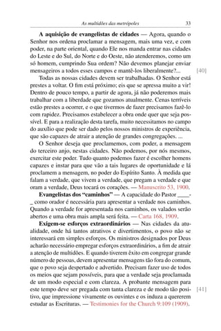 As multidões das metrópoles                 33

    A aquisição de evangelistas de cidades — Agora, quando o
Senhor nos ordena proclamar a mensagem, mais uma vez, e com
poder, na parte oriental, quando Ele nos manda entrar nas cidades
do Leste e do Sul, do Norte e do Oeste, não atenderemos, como um
só homem, cumprindo Sua ordem? Não devemos planejar enviar
mensageiros a todos esses campos e mantê-los liberalmente?...         [40]
    Todas as nossas cidades devem ser trabalhadas. O Senhor está
prestes a voltar. O ﬁm está próximo; eis que se apressa muito a vir!
Dentro de pouco tempo, a partir de agora, já não poderemos mais
trabalhar com a liberdade que gozamos atualmente. Cenas terríveis
estão prestes a ocorrer, e o que tivermos de fazer precisamos fazê-lo
com rapidez. Precisamos estabelecer a obra onde quer que seja pos-
sível. E para a realização desta tarefa, muito necessitamos no campo
do auxílio que pode ser dado pelos nossos ministros de experiência,
que são capazes de atrair a atenção de grandes congregações. ...
    O Senhor deseja que proclamemos, com poder, a mensagem
do terceiro anjo, nestas cidades. Não podemos, por nós mesmos,
exercitar este poder. Tudo quanto podemos fazer é escolher homens
capazes e instar para que vão a tais lugares de oportunidade e lá
proclamem a mensagem, no poder do Espírito Santo. À medida que
falam a verdade, que vivem a verdade, que pregam a verdade e que
oram a verdade, Deus tocará os corações. — Manuscrito 53, 1900.
    Evangelistas dos “caminhos” — A capacidade do Pastor ____-
_ como orador é necessária para apresentar a verdade nos caminhos.
Quando a verdade for apresentada nos caminhos, os valados serão
abertos e uma obra mais ampla será feita. — Carta 168, 1909.
    Exigem-se esforços extraordinários — Nas cidades da atu-
alidade, onde há tantos atrativos e divertimentos, o povo não se
interessará em simples esforços. Os ministros designados por Deus
acharão necessário empregar esforços extraordinários, a ﬁm de atrair
a atenção de multidões. E quando tiverem êxito em congregar grande
número de pessoas, devem apresentar mensagens tão fora do comum,
que o povo seja despertado e advertido. Precisam fazer uso de todos
os meios que sejam possíveis, para que a verdade seja proclamada
de um modo especial e com clareza. A probante mensagem para
este tempo deve ser pregada com tanta clareza e de modo tão posi- [41]
tivo, que impressione vivamente os ouvintes e os induza a quererem
estudar as Escrituras. — Testimonies for the Church 9:109 (1909).
 