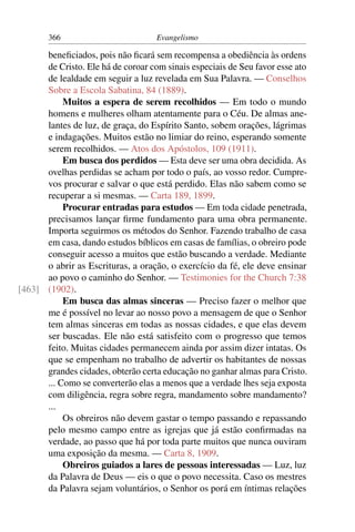 366                          Evangelismo

      beneﬁciados, pois não ﬁcará sem recompensa a obediência às ordens
      de Cristo. Ele há de coroar com sinais especiais de Seu favor esse ato
      de lealdade em seguir a luz revelada em Sua Palavra. — Conselhos
      Sobre a Escola Sabatina, 84 (1889).
           Muitos a espera de serem recolhidos — Em todo o mundo
      homens e mulheres olham atentamente para o Céu. De almas ane-
      lantes de luz, de graça, do Espírito Santo, sobem orações, lágrimas
      e indagações. Muitos estão no limiar do reino, esperando somente
      serem recolhidos. — Atos dos Apóstolos, 109 (1911).
           Em busca dos perdidos — Esta deve ser uma obra decidida. As
      ovelhas perdidas se acham por todo o país, ao vosso redor. Cumpre-
      vos procurar e salvar o que está perdido. Elas não sabem como se
      recuperar a si mesmas. — Carta 189, 1899.
           Procurar entradas para estudos — Em toda cidade penetrada,
      precisamos lançar ﬁrme fundamento para uma obra permanente.
      Importa seguirmos os métodos do Senhor. Fazendo trabalho de casa
      em casa, dando estudos bíblicos em casas de famílias, o obreiro pode
      conseguir acesso a muitos que estão buscando a verdade. Mediante
      o abrir as Escrituras, a oração, o exercício da fé, ele deve ensinar
      ao povo o caminho do Senhor. — Testimonies for the Church 7:38
[463] (1902).
           Em busca das almas sinceras — Preciso fazer o melhor que
      me é possível no levar ao nosso povo a mensagem de que o Senhor
      tem almas sinceras em todas as nossas cidades, e que elas devem
      ser buscadas. Ele não está satisfeito com o progresso que temos
      feito. Muitas cidades permanecem ainda por assim dizer intatas. Os
      que se empenham no trabalho de advertir os habitantes de nossas
      grandes cidades, obterão certa educação no ganhar almas para Cristo.
      ... Como se converterão elas a menos que a verdade lhes seja exposta
      com diligência, regra sobre regra, mandamento sobre mandamento?
      ...
           Os obreiros não devem gastar o tempo passando e repassando
      pelo mesmo campo entre as igrejas que já estão conﬁrmadas na
      verdade, ao passo que há por toda parte muitos que nunca ouviram
      uma exposição da mesma. — Carta 8, 1909.
           Obreiros guiados a lares de pessoas interessadas — Luz, luz
      da Palavra de Deus — eis o que o povo necessita. Caso os mestres
      da Palavra sejam voluntários, o Senhor os porá em íntimas relações
 