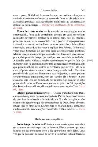 O instrutor bíblico                  367

com o povo. Guiá-los-á às casas dos que necessitam e desejam a
verdade; e ao se empenharem os servos de Deus na obra de buscar
as ovelhas perdidas, suas faculdades espirituais são despertadas e
dotadas de nova energia — The Review and Herald, 29 de Dezembro
de 1904.
    Força dez vezes maior — Se metade do tempo agora usado
em pregação, fosse dado ao trabalho de casa em casa, ver-se-iam
resultados favoráveis. Efetuar-se-ia muito bem, pois os obreiros
poderiam entrar em íntimo contato com o povo. O tempo passado a
visitar discretamente as famílias e, quando, entre elas, a falar a Deus
em oração, entoar-Lhe louvores e explicar Sua Palavra, fará muitas
vezes mais benefício do que uma série de conferências públicas.
Muitas vezes a mente é impressionada com força dez vezes maior
por apelos pessoais do que por qualquer outra espécie de trabalho.
A família assim visitada recebe pessoalmente o que se fala. Os [464]
membros não se encontram em uma congregação promíscua, em
que podem aplicar aos outros as verdades que ouvem. Fala-se a
eles próprios, sinceramente, e com benigna solicitude. Eles têm
permissão de exprimir livremente suas objeções, e estas podem
ser enfrentadas, uma a uma, com um “Assim diz o Senhor”. Caso
essa obra seja feita em humildade por aqueles cujo coração se acha
possuído do amor de Deus, cumprem-se as palavras: “A exposição
das Tuas palavras dá luz; dá entendimento aos simples.” — Carta
95, 1896.
    Alguns parecem inacessíveis — Os que trabalham para Deus
encontrarão algumas pessoas inacessíveis. Parece ﬁcarem ofendidas
de que lhes invadísseis a intimidade da fé e da devoção, e não
olham com agrado os que são cooperadores de Deus. Esses obreiros
devem tirar os olhos de si mesmos para os ﬁxar em Jesus, atendendo
cuidadosamente às orientações encontradas em Sua Palavra. — Carta
5, 1896.

                   Mulheres no evangelismo
    Neste tempo de crise — O Senhor tem uma obra para as mulhe-
res da mesma maneira que para os homens. Elas podem ocupar seus
lugares em Sua obra nesta crise, e Ele operará por meio delas. Uma
vez que se possuam do senso do dever, e trabalhem sob a inﬂuência
 