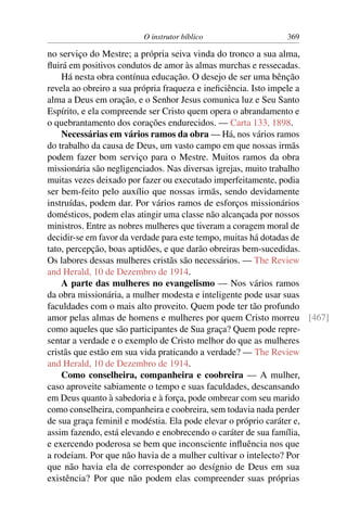 O instrutor bíblico                369

no serviço do Mestre; a própria seiva vinda do tronco a sua alma,
ﬂuirá em positivos condutos de amor às almas murchas e ressecadas.
    Há nesta obra contínua educação. O desejo de ser uma bênção
revela ao obreiro a sua própria fraqueza e ineﬁciência. Isto impele a
alma a Deus em oração, e o Senhor Jesus comunica luz e Seu Santo
Espírito, e ela compreende ser Cristo quem opera o abrandamento e
o quebrantamento dos corações endurecidos. — Carta 133, 1898.
    Necessárias em vários ramos da obra — Há, nos vários ramos
do trabalho da causa de Deus, um vasto campo em que nossas irmãs
podem fazer bom serviço para o Mestre. Muitos ramos da obra
missionária são negligenciados. Nas diversas igrejas, muito trabalho
muitas vezes deixado por fazer ou executado imperfeitamente, podia
ser bem-feito pelo auxílio que nossas irmãs, sendo devidamente
instruídas, podem dar. Por vários ramos de esforços missionários
domésticos, podem elas atingir uma classe não alcançada por nossos
ministros. Entre as nobres mulheres que tiveram a coragem moral de
decidir-se em favor da verdade para este tempo, muitas há dotadas de
tato, percepção, boas aptidões, e que darão obreiras bem-sucedidas.
Os labores dessas mulheres cristãs são necessários. — The Review
and Herald, 10 de Dezembro de 1914.
    A parte das mulheres no evangelismo — Nos vários ramos
da obra missionária, a mulher modesta e inteligente pode usar suas
faculdades com o mais alto proveito. Quem pode ter tão profundo
amor pelas almas de homens e mulheres por quem Cristo morreu [467]
como aqueles que são participantes de Sua graça? Quem pode repre-
sentar a verdade e o exemplo de Cristo melhor do que as mulheres
cristãs que estão em sua vida praticando a verdade? — The Review
and Herald, 10 de Dezembro de 1914.
    Como conselheira, companheira e coobreira — A mulher,
caso aproveite sabiamente o tempo e suas faculdades, descansando
em Deus quanto à sabedoria e à força, pode ombrear com seu marido
como conselheira, companheira e coobreira, sem todavia nada perder
de sua graça feminil e modéstia. Ela pode elevar o próprio caráter e,
assim fazendo, está elevando e enobrecendo o caráter de sua família,
e exercendo poderosa se bem que inconsciente inﬂuência nos que
a rodeiam. Por que não havia de a mulher cultivar o intelecto? Por
que não havia ela de corresponder ao desígnio de Deus em sua
existência? Por que não podem elas compreender suas próprias
 