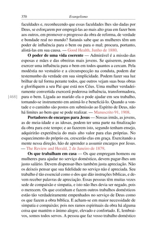 370                          Evangelismo

      faculdades e, reconhecendo que essas faculdades lhes são dadas por
      Deus, se esforçarem por empregá-las ao mais alto grau em fazer bem
      aos outros, em promover o progresso da obra de reforma, de verdade
      e bondade real no mundo? Satanás sabe que as mulheres têm um
      poder de inﬂuência para o bem ou para o mal; procura, portanto,
      alistá-las em sua causa. — Good Health, Junho de 1880.
          O poder de uma vida coerente — Admirável é a missão das
      esposas e mães e das obreiras mais jovens. Se quiserem, podem
      exercer uma inﬂuência para o bem em todos quantos a cercam. Pela
      modéstia no vestuário e a circunspecção na conduta, podem dar
      testemunho da verdade em sua simplicidade. Podem fazer sua luz
      brilhar de tal forma perante todos, que outros vejam suas boas obras
      e gloriﬁquem a seu Pai que está nos Céus. Uma mulher verdadei-
      ramente convertida exercerá poderosa inﬂuência, transformadora,
[468] para o bem. Ligada ao marido ela o pode ajudar em seu trabalho,
      tornando-se instrumento em animá-lo e beneﬁciá-lo. Quando a von-
      tade e o caminho são postos em submissão ao Espírito de Deus, não
      há limites ao bem que se pode realizar. — Manuscrito 91, 1908.
          Portadores de encargos para Jesus — Nossas irmãs, as jovens,
      as de meia-idade e as idosas, podem ter uma parte na ﬁnalização
      da obra para este tempo; e ao fazerem isto, segundo tenham ensejo,
      adquirirão experiência do mais alto valor para elas próprias. No
      esquecimento do próprio eu, crescerão elas em graça. Exercitando a
      mente nessa direção, hão de aprender a assumir encargos por Jesus.
      — The Review and Herald, 2 de Janeiro de 1879.
          Os que trabalham em casa — Os que empregam homens ou
      mulheres para ajudar no serviço doméstico, devem pagar-lhes um
      justo salário. Devem dispensar-lhes também justa apreciação. Não
      os deixeis pensar que sua ﬁdelidade no serviço não é apreciada. Seu
      trabalho é tão essencial como o dos que dão instruções bíblicas, e de-
      vem receber palavras de apreciação. Essas pessoas têm muitas vezes
      sede de compaixão e simpatia, e isto não lhes devia ser negado, pois
      o merecem. Os que cozinham e fazem outros trabalhos domésticos
      estão tão verdadeiramente empenhados no serviço de Deus como
      os que fazem a obra bíblica. E acham-se em maior necessidade de
      simpatia e compaixão; pois nos ramos espirituais da obra há alguma
      coisa que mantém o ânimo alegre, elevado e confortado. E, lembrai-
      vos, somos todos servos. A pessoa que faz vosso trabalho doméstico
 
