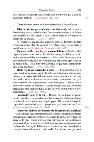 O instrutor bíblico                   371

não é menos altamente considerada pelo Senhor do que a que dá
instruções bíblicas. — Manuscrito 128, 1905.                  [469]

    Tanto homens como mulheres chamados à obra bíblica
    Aliar os talentos para uma obra decisiva — Quando se tem a
fazer uma grande e decisiva obra, Deus escolhe homens e mulheres
para realizá-la, e ela sofrerá o dano caso os talentos de ambas as
partes não se aliarem. — Carta 77, 1898.
    As mulheres, da mesma maneira que os homens, podem
empenhar-se na obra de colocar a verdade onde possa atuar e
manifestar-se. — Testemunhos Selectos 3:347 (1909).
    Algumas mulheres aptas para a obra bíblica — Mulheres há,
especialmente aptas para a obra de dar instruções bíblicas, e são
muito bem-sucedidas em apresentar a Palavra de Deus aos outros
em sua simplicidade. Elas se tornam grande bênção em aproximar-se
de mães e ﬁlhas. Isto é uma obra sagrada, e os que nela se empenham
devem ser animados. — Carta 108, 1910.
    Mulheres de cor chamadas à obra — Ultimamente, como a
necessidade desse campo me tenha sido insistentemente apresentada,
não me tem sido possível dormir senão um pouco. A obra médico-
missionária deve ser levada avante entre este povo [de cor], ao qual
deve ser ministrado algum preparo em enfermagem, cozinha e outros
importantes ramos de trabalho. Há entre eles pessoas que devem ser
preparadas para ocupar o lugar de professores, instrutores bíblicos,
colportores. — Carta 221, 1904.
    Preparados homens de cor — Homens de cor devem ser cabal-
mente educados e preparados para dar instruções bíblicas e efetuar
reuniões de tenda entre seu próprio povo. Há muitos dotados de
capacidade, os quais devem ser preparados para esta obra. — Testi-
monies for the Church 9:207 (1909).                                  [470]
    Instruções bíblicas por homens de discernimento espiritual
— Corações têm ﬁcado impressionados e almas convertidas ao terdes
apresentado as grandes, probantes verdades da Bíblia, as verdades da
graça de Cristo. Devem unir-se agora convosco em vossos labores,
homens de discernimento espiritual, os quais cooperarão convosco,
darão de dia instruções bíblicas aos novos conversos, dizendo-lhes
como se devem submeter ao poder do Espírito Santo, para que essas
 