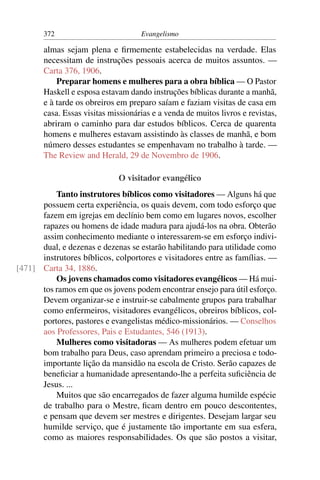 372                          Evangelismo

       almas sejam plena e ﬁrmemente estabelecidas na verdade. Elas
       necessitam de instruções pessoais acerca de muitos assuntos. —
       Carta 376, 1906.
           Preparar homens e mulheres para a obra bíblica — O Pastor
       Haskell e esposa estavam dando instruções bíblicas durante a manhã,
       e à tarde os obreiros em preparo saíam e faziam visitas de casa em
       casa. Essas visitas missionárias e a venda de muitos livros e revistas,
       abriram o caminho para dar estudos bíblicos. Cerca de quarenta
       homens e mulheres estavam assistindo às classes de manhã, e bom
       número desses estudantes se empenhavam no trabalho à tarde. —
       The Review and Herald, 29 de Novembro de 1906.

                             O visitador evangélico
          Tanto instrutores bíblicos como visitadores — Alguns há que
      possuem certa experiência, os quais devem, com todo esforço que
      fazem em igrejas em declínio bem como em lugares novos, escolher
      rapazes ou homens de idade madura para ajudá-los na obra. Obterão
      assim conhecimento mediante o interessarem-se em esforço indivi-
      dual, e dezenas e dezenas se estarão habilitando para utilidade como
      instrutores bíblicos, colportores e visitadores entre as famílias. —
[471] Carta 34, 1886.
          Os jovens chamados como visitadores evangélicos — Há mui-
      tos ramos em que os jovens podem encontrar ensejo para útil esforço.
      Devem organizar-se e instruir-se cabalmente grupos para trabalhar
      como enfermeiros, visitadores evangélicos, obreiros bíblicos, col-
      portores, pastores e evangelistas médico-missionários. — Conselhos
      aos Professores, Pais e Estudantes, 546 (1913).
          Mulheres como visitadoras — As mulheres podem efetuar um
      bom trabalho para Deus, caso aprendam primeiro a preciosa e todo-
      importante lição da mansidão na escola de Cristo. Serão capazes de
      beneﬁciar a humanidade apresentando-lhe a perfeita suﬁciência de
      Jesus. ...
          Muitos que são encarregados de fazer alguma humilde espécie
      de trabalho para o Mestre, ﬁcam dentro em pouco descontentes,
      e pensam que devem ser mestres e dirigentes. Desejam largar seu
      humilde serviço, que é justamente tão importante em sua esfera,
      como as maiores responsabilidades. Os que são postos a visitar,
 