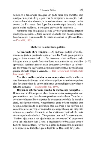 O instrutor bíblico                   373

vêm logo a pensar que qualquer um pode fazer esse trabalho, que
qualquer um pode dirigir palavras de simpatia e animação, e, de
maneira humilde e discreta, levar outros a terem uma compreensão
correta das Escrituras. Esta é, porém, uma obra que demanda muita
graça, muita paciência, e crescente provisão de sabedoria. ...
    Nenhuma obra feita para o Mestre deve ser considerada inferior
ou de pouca estima. ... Uma vez que seja feita com boa disposição,
humildemente, e na mansidão de Cristo, redundará na glória de Deus.
— Carta 88, 1895.

                Mulheres no ministério público
    A eﬁcácia da obra feminina — As mulheres podem ser instru-
mentos de justiça, prestando santo serviço. Foi Maria quem primeiro
pregou Jesus ressuscitado. ... Se houvesse vinte mulheres onde
há agora uma, as quais ﬁzessem dessa santa missão seu trabalho [472]
apreciado, veríamos muitos mais conversos à verdade. A inﬂuên-
cia enobrecedora, suavizante, de uma mulher cristã, é necessária na
grande obra de pregar a verdade. — The Review and Herald, 2 de
Janeiro de 1879.
    Marido e mulher unidos numa mesma obra — Há mulheres
que devem trabalhar no ministério evangélico. A muitos respeitos
elas fariam melhor do que os ministros que negligenciam visitar o
rebanho de Deus. — Manuscrito 43a, 1898.
    Requer-se sabedoria na escolha de mestres do evangelho —
Devem ser escolhidos para a obra, homens sábios, consagrados, que
possam efetuar uma boa obra no aproximar-se das almas. Também se
devem escolher mulheres capazes de apresentar a verdade de maneira
clara, inteligente e direta. Necessitamos entre nós de obreiros que
vejam a necessidade da profunda obra da graça a ser operada no
coração; e esses devem ser animados a se empenharem em diligente
esforço missionário. Há muito se faz sentir a necessidade de mais
dessa espécie de obreiros. Cumpre-nos orar mui fervorosamente:
“Senhor, ajuda-nos a nos ajudarmos uns aos outros.” O próprio eu
deve ser sepultado com Cristo, e precisamos ser batizados com o
Espírito Santo de Deus. Revelar-se-á então na linguagem, no espírito
e na maneira de trabalhar, que o Espírito de Deus está dirigindo.
 